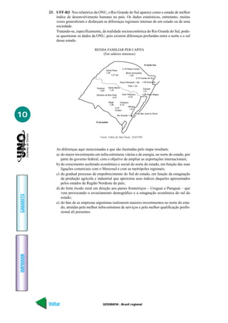 GEOGRAFIA - Brasil regional
IMPRIMIR
Voltar
GABARITO
Avançar
10
23. UFF-RJ Nos relatórios da ONU, o Rio Grande do Sul aparece como o estado de melhor
índice de desenvolvimento humano no país. Os dados estatísticos, entretanto, muitas
vezes generalizam e disfarçam as diferenças regionais internas de um estado ou de uma
sociedade.
Tratando-se, especificamente, da realidade socioeconômica do Rio Grande do Sul, pode-
se questionar os dados da ONU, pois existem diferenças profundas entre o norte e o sul
desse estado.
As diferenças aqui mencionadas e que são ilustradas pelo mapa resultam:
a) do maior investimento em infra-estruturas viárias e de energia, no norte do estado, por
parte do governo federal, com o objetivo de ampliar as exportações internacionais;
b) do crescimento acelerado econômico e social do norte do estado, em função das suas
ligações comerciais com o Mercosul e com as metrópoles regionais;
c) do gradual processo de empobrecimento do Sul do estado, em função da estagnação
da produção agrícola e industrial que aproxima seus índices daqueles apresentados
pelos estados da Região Nordeste do país;
d) do forte êxodo rural em direção aos países fronteiriços – Uruguai e Paraguai – que
vem provocando o esvaziamento demográfico e a estagnação econômica do sul do
estado;
e) do fato de as empresas argentinas realizarem maiores investimentos no norte do esta-
do, atraídas pela melhor infra-estrutura de serviços e pela melhor qualificação profis-
sional ali presentes.
RENDA FAMILIAR PER CAPITA
(Em salários mínimos)
Fonte: Folha de São Paulo, 25/07/99.
 