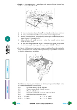 GEOGRAFIA - Estrutura geológica geral e do Brasil
IMPRIMIR
Voltar
GABARITO
Avançar
2
D
A A A B
C
B
3. Unicap-PE Observe atentamente a figura abaixo, onde aparecem algumas formas de rele-
vo. O que as setas estão indicando?
( ) As setas A mostram áreas de uma planície fluvial originadas por fenômenos tectônicos.
( ) As setas B indicam áreas meândricas onde ocorrem processos deposicionais.
( ) A seta C corresponde a uma área que pode ser atingida pelo transbordamento do rio,
sendo, portanto, o leito maior do rio.
( ) A área indicada pela seta D representa o antigo nível ocupado pelo rio, sendo,
assim, um terraço fluvial.
( ) As áreas indicadas pelas setas B, devido à dinâmica fluvial, são as que melhor se
prestam à construção de casas populares e ao cultivo de feijão e abacaxi.
4. U. Uberaba-MG O mapa abaixo apresenta a atual proposta de identificação das macrounida-
des do relevo brasileiro, com 3 tipos de unidades geomorfológicas, que refletem suas gêneses:
os planaltos, as depressões e as planícies.
5
5
13
1412
12
25
12
5
1
123
23
6 2 2
2
6
6
4
7
3
8
16
26
24
21
28
28
22
11 27
18
17
15
19
9
9
20
10
Correlacione as unidades geomorfológicas aos números correspondentes e depois assina-
le a alternativa que contém a ordem correta:
(05) ( ) Depressão sertaneja do São Francisco.
(10) ( ) Planaltos e chapadas da Bacia do Parnaíba.
(19) ( ) Planalto da Borborema.
(21) ( ) Depressão periférica da borda leste da bacia do Paraná.
(02) ( ) Planaltos residuais norte-amazônicos.
a) 10, 21, 19, 02 e 05. c) 19, 02, 10, 21 e 05.
b) 02, 21, 19, 05 e 02. d) 19, 21, 10, 02 e 05.
 