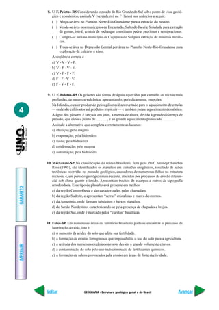 GEOGRAFIA - Estrutura geológica geral e do Brasil
IMPRIMIR
Voltar
GABARITO
Avançar
4
8. U. F. Pelotas-RS Considerando o estado do Rio Grande do Sul sob o ponto de vista geoló-
gico e econômico, assinale V (verdadeiro) ou F (falso) nos anúncios a seguir.
( ) Aluga-se área no Planalto Norte-Rio-Grandense para a extração do basalto.
( ) Vende-se área nos municípios de Encantado, Salto do Jacuí e Soledade para extração
de gemas, isto é, cristais de rocha que constituem pedras preciosas e semipreciosas.
( ) Compra-se área no município de Caçapava do Sul para extração de minerais metáli-
cos.
( ) Troca-se área na Depressão Central por área no Planalto Norte-Rio-Grandense para
exploração de calcário e xisto.
A seqüência correta é
a) V - V - V - F.
b) V - F - V - V.
c) V - F - F - F.
d) F - F - V - V.
e) F - V - F - F.
9. U. F. Pelotas-RS Os gêiseres são fontes de águas aquecidas por camadas de rochas mais
profundas, de natureza vulcânica, apresentando, periodicamente, erupções.
Na Islândia, o calor produzido pelos gêiseres é aproveitado para o aquecimento de estufas
— onde são cultivados até produtos tropicais — e também para o aquecimento doméstico.
A água dos gêiseres é lançada em jatos, a metros de altura, devido à grande diferença de
pressão, que eleva o ponto de ………, e ao grande aquecimento provocado ……… .
Assinale a alternativa que completa corretamente as lacunas:
a) ebulição; pelo magma
b) evaporação; pela hidrosfera
c) fusão; pela hidrosfera
d) condensação; pelo magma
e) sublimação; pela hidrosfera
10. Mackenzie-SP Na classificação do relevo brasileiro, feita pelo Prof. Jurandyr Sanches
Ross (1995), são identificados os planaltos em cinturões orogênicos, resultado de ações
tectônicas ocorridas no passado geológico, causadoras de numerosas falhas na estrutura
rochosa, e, em período geológico mais recente, atacados por processos de erosão diferen-
cial sob clima quente e úmido. Apresentam trechos de escarpas e outros de topografia
arredondada. Esse tipo de planalto está presente em trechos:
a) da região Centro-Oeste e são caracterizados pelos chapadões.
b) da região Sudeste, e apresentam “serras” cristalinas e mares-de-morros.
c) da Amazônia, onde formam tabuleiros e baixos planaltos.
d) do Sertão Nordestino, caracterizando-se pela presença de chapadas e brejos.
e) da região Sul, onde é marcado pelas “cuestas” basálticas.
11. Fatec-SP Em numerosas áreas do território brasileiro pode-se encontrar o processo de
laterização do solo, isto é,
a) o aumento da acidez do solo que afeta sua fertilidade.
b) a formação de crostas ferruginosas que impossibilita o uso do solo para a agricultura.
c) a retirada dos nutrientes orgânicos do solo devido a grande volume de chuvas.
d) a contaminação do solo pelo uso indiscriminado de fertilizantes químicos.
e) a formação de sulcos provocados pela erosão em áreas de forte declividade.
 