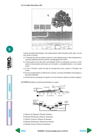 GEOGRAFIA - Estrutura geológica geral e do Brasil
IMPRIMIR
Voltar
GABARITO
Avançar
5
12. U.Católica Dom Bosco-MS
A partir da análise da ilustração e dos conhecimentos sobre formação, perfil, tipos e uso do
solo, pode-se concluir:
a) A formação do solo nas regiões tropicais é muito rápida porque as altas temperaturas e
a grande amplitude térmica aceleram a desagregação das rochas.
b) A laterização do solo não afeta sua fertilidade, todavia a exploração excessiva e a utili-
zação de terraceamento provocam sua lixiviação e, conseqüentemente, o seu esgota-
mento.
c) O solo é formado a partir da ação do intemperismo físico, químico e biológico nas
rochas.
d) Os solos predominantes no Brasil são os azonais, com baixa fertilidade, boa drenagem e
horizontes definidos.
e) O horizonte A corresponde ao subsolo, é rico em minerais e pobre em matéria orgânica.
13. UEPB Identifique os perfis geomorfológicos a seguir:
rio Amazonas
terrenos sedimentares
planalto das
Guianas
terra firme
tesos
várzea várzea
tesos
terra firme
planalto
Central
500
1000
2000
vulcânico sedimentar cristalino
600 500 400 300 200 100 0 km
Rio Paraná
Guarapuava
Ponta
Grossa
Curitiba
Serra do Mar
Antonina
Oceano
Atlântico
a) Planície do Pantanal e Planalto Atlântico.
b) Planalto Meridional e Planície Amazônica.
c) Planície Costeira e Planície do Pantanal.
d) Planalto Meridional e Planalto das Guianas.
e) Planalto Central e Planície Amazônica.
 