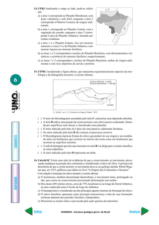 GEOGRAFIA - Estrutura geológica geral e do Brasil
IMPRIMIR
Voltar
GABARITO
Avançar
6
14. UFRJ Analisando o mapa ao lado, pode-se inferir
que
a) a área 1 corresponde ao Planalto Meridional, com
áreas vulcânicas e solo fértil, enquanto a área 2
corresponde à Planície Costeira, de origem sedi-
mentar.
b) a área 1 corresponde ao Planalto Central, com a
vegetação do cerrado, enquanto a área 2 corres-
ponde à área do Planalto Atlântico, formado por
rochas cristalinas.
c) a área 1 é o Planalto Guiano, rico em recursos
minerais e a área 2 é a do Planalto Atlântico, com
enorme riqueza em minerais ferríferos.
d) as áreas 1 e 2 correspondem a trechos do Planalto Brasileiro, com derramamentos vul-
cânicos e ocorrência de minerais ferríferos, respectivamente.
e) as áreas 1 e 2 correspondem a trechos do Planalto Brasileiro, ambas de origem sedi-
mentar e com ricos depósitos de carvão e petróleo.
15. UFPR Considerando a figura abaixo, que representa esquematicamente aspectos da mor-
fologia e da hidrografia terrestres, é correto afirmar:
1
2
( ) O setor do blocodiagrama assinalado pela letra C caracteriza uma depressão absoluta.
( ) A letra B indica uma porção da crosta terrestre com relevo pouco acidentado, limita-
da por superfícies mais baixas e classificada como planalto.
( ) O setor indicado pela letra A é típico de uma planície sedimentar litorânea.
( ) No setor indicado pela letra B são comuns os processos erosivos.
( ) O blocodiagrama expressa formas de relevo que podem ter sua origem e seu modela-
do tanto em fenômenos que ocorrem no interior da crosta como em fenômenos que
ocorrem na superfície terrestre.
( ) Aredededrenagemquetemsuasnascentesnosetor B esedirigeparaooceanoclassifica-
se como endorréica.
( ) O setor indicado pela letra D representa um delta.
16. Univali-SC Existe uma série de evidências de que a crosta terrestre se movimenta, provo-
cando mudanças na posição dos continentes e modificando o relevo da Terra.A primazia da
descoberta de que a crosta terrestre se movimenta deve-se ao geólogo alemão Alfred Wege-
ner que, em 1915, publicou suas idéias no livro “A Origem dos Continentes e Oceanos”.
Com relação à formação do relevo terrestre é correto afirmar:
a) O tectonismo, também denominado diastrofismo, é movimento lento, prolongado ou
não, que ocorre na crosta terrestre provocando deformações nas rochas.
b) Dos atuais 450 vulcões ativos, cerca de 75% localizam-se ao longo do litoral Atlântico,
na área conhecida como Círculo de Fogo do Atlântico.
c) O intemperismo é considerado um dos principais agentes internos de formação do relevo.
d) O relevo brasileiro apresenta como principal característica o fato de suas formações
rochosas datarem dos períodos Terciário e Quaternário.
e) Denomina-se erosão eólica a provocada pela ação química da atmosfera.
(E. ALABI, Lucci. G. O Homem no Espaço Global. 1997)
A
B
C
D
ESCALA VERTICAL: 1:50.000
ESCALA HORIZONTAL: 1:1.000.000
oceano
 