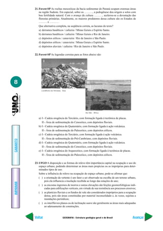 GEOGRAFIA - Estrutura geológica geral e do Brasil
IMPRIMIR
Voltar
GABARITO
Avançar
8
21. Fuvest-SP As rochas mesozóicas da bacia sedimentar do Paraná ocupam extensas áreas
na região Sudeste. Em especial, sobre os ………, a pedogênese deu origem a solos com
boa fertilidade natural. Com o avanço da cultura ………, acelerou-se a devastação das
florestas primárias. Atualmente, os maiores produtores dessa cultura são os Estados de
……… e ……… .
Que alternativa completa, na seqüência correta, as lacunas do texto?
a) derrames basálticos / cafeeira / Minas Gerais e Espírito Santo.
b) derrames basálticos / cafeeira / Minas Gerais e Rio de Janeiro.
c) depósitos eólicos / canavieira / Rio de Janeiro e São Paulo.
d) depósitos eólicos / canavieira / Minas Gerais e Espírito Santo.
e) depósitos aluviais / cafeeira / Rio de Janeiro e São Paulo.
22. Fuvest-SP As legendas corretas para as fotos abaixo são:
a) I - Cadeia orogência do Terciário, com formação ligada à tectônica de placas.
II - Área de sedimentação do Cenozóico, com depósitos fluviais.
b) I - Cadeia orogênica do Quaternário, com formação ligada à ação vulcânica.
II - Área de sedimentação do Paleozóico, com depósitos eólicos.
c) I - Cadeia orogênica do Terciário, com formação ligada à ação vulcânica.
II - Área de sedimentação do Pré-Cambriano, com depósitos fluviais.
d) I - Cadeia orogênica do Quaternário, com formação ligada à ação vulcânica.
II - Área de sedimentação do Cenozóico, com depósitos fluviais.
e) I - Cadeia orogênica do Arqueozóico, com formação ligada à tectônica de placas.
II - Área de sedimentação do Paleozóico, com depósitos eólicos.
23. UFGO A disposição e as formas do relevo têm importância capital na ocupação e uso do
espaço urbano, podendo determinar as áreas mais propícias ou as impróprias para deter-
minados tipos de uso.
Sobre a influência do relevo na ocupação do espaço urbano, pode-se afirmar que:
( ) a orientação da vertente é um fator a ser observado na escolha de um terreno urbano,
pois ela influencia a insolação recebida ao longo das estações do ano;
( ) as encostas íngremes de morros e outras elevações são feições geomorfológicas indi-
cadas para edificações verticais, em virtude de sua resistência aos processos erosivos;
( ) as planícies fluviais e os fundos de vale são considerados impróprios para a ocupação
densa, pois são áreas constituídas por material inconsolidado e, às vezes, sujeitas a
inundações periódicas;
( ) os interflúvios planos ou de inclinação suave são geralmente as áreas mais adequadas
ao adensamento de construções.
Cordilheira do Himalaia - Ásia
Rio Nilo - África
I
II
 