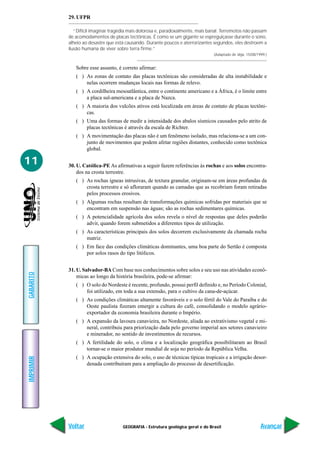 GEOGRAFIA - Estrutura geológica geral e do Brasil
IMPRIMIR
Voltar
GABARITO
Avançar
11
29. UFPR
“Difícil imaginar tragédia mais dolorosa e, paradoxalmente, mais banal. Terremotos não passam
de acomodamentos de placas tectônicas. É como se um gigante se espreguiçasse durante o sono,
alheio ao desastre que está causando. Durante poucos e aterrorizantes segundos, eles destroem a
ilusão humana de viver sobre terra firme.”
(Adaptado de Veja, 15/08/1999.)
Sobre esse assunto, é correto afirmar:
( ) As zonas de contato das placas tectônicas são consideradas de alta instabilidade e
nelas ocorrem mudanças locais nas formas de relevo.
( ) A cordilheira mesoatlântica, entre o continente americano e a África, é o limite entre
a placa sul-americana e a placa de Nazca.
( ) A maioria dos vulcões ativos está localizada em áreas de contato de placas tectôni-
cas.
( ) Uma das formas de medir a intensidade dos abalos sísmicos causados pelo atrito de
placas tectônicas é através da escala de Richter.
( ) A movimentação das placas não é um fenômeno isolado, mas relaciona-se a um con-
junto de movimentos que podem afetar regiões distantes, conhecido como tectônica
global.
30. U. Católica-PE As afirmativas a seguir fazem referências às rochas e aos solos encontra-
dos na crosta terrestre.
( ) As rochas ígneas intrusivas, de textura granular, originam-se em áreas profundas da
crosta terrestre e só afloraram quando as camadas que as recobriam foram retiradas
pelos processos erosivos.
( ) Algumas rochas resultam de transformações químicas sofridas por materiais que se
encontram em suspensão nas águas; são as rochas sedimentares químicas.
( ) A potencialidade agrícola dos solos revela o nível de respostas que deles poderão
advir, quando forem submetidos a diferentes tipos de utilização.
( ) As características principais dos solos decorrem exclusivamente da chamada rocha
matriz.
( ) Em face das condições climáticas dominantes, uma boa parte do Sertão é composta
por solos rasos do tipo litólicos.
31. U. Salvador-BA Com base nos conhecimentos sobre solos e seu uso nas atividades econô-
micas ao longo da história brasileira, pode-se afirmar:
( ) O solo do Nordeste é recente, profundo, possui perfil definido e, no Período Colonial,
foi utilizado, em toda a sua extensão, para o cultivo da cana-de-açúcar.
( ) As condições climáticas altamente favoráveis e o solo fértil do Vale do Paraíba e do
Oeste paulista fizeram emergir a cultura do café, consolidando o modelo agrário-
exportador da economia brasileira durante o Império.
( ) A expansão da lavoura canavieira, no Nordeste, aliada ao extrativismo vegetal e mi-
neral, contribuiu para priorização dada pelo governo imperial aos setores canavieiro
e minerador, no sentido de investimentos de recursos.
( ) A fertilidade do solo, o clima e a localização geográfica possibilitaram ao Brasil
tornar-se o maior produtor mundial de soja no período da República Velha.
( ) A ocupação extensiva do solo, o uso de técnicas típicas tropicais e a irrigação desor-
denada contribuíram para a ampliação do processo de desertificação.
 