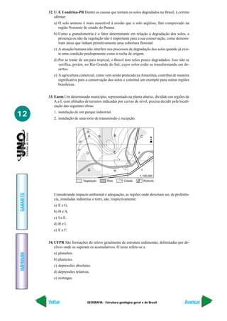 GEOGRAFIA - Estrutura geológica geral e do Brasil
IMPRIMIR
Voltar
GABARITO
Avançar
12
32. U. F. Londrina-PR Dentre as causas que tornam os solos degradados no Brasil, é correto
afirmar:
a) O solo arenoso é mais suscetível à erosão que o solo argiloso, fato comprovado na
região Noroeste do estado do Paraná.
b) Como a granulometria é o fator determinante em relação à degradação dos solos, a
presença ou não da vegetação não é importante para a sua conservação, como demons-
tram áreas que tinham primitivamente uma cobertura florestal.
c) A atuação humana não interfere nos processos de degradação dos solos quando já exis-
te uma condição predisponente como a rocha de origem.
d) Por se tratar de um país tropical, o Brasil tem solos pouco degradados. Isso não se
verifica, porém, no Rio Grande do Sul, cujos solos estão se transformando em de-
sertos.
e) A agricultura comercial, como vem sendo praticada naAmazônia, contribui de maneira
significativa para a conservação dos solos e constitui um exemplo para outras regiões
brasileiras.
33. Enem Um determinado município, representado na planta abaixo, dividido em regiões de
A a I, com altitudes de terrenos indicadas por curvas de nível, precisa decidir pela locali-
zação das seguintes obras:
1. instalação de um parque industrial.
2. instalação de uma torre de transmissão e recepção.
A B C
F
IHG
D E
Vegetação Rios Cidade Rodovia
1: 100.000
20
10
30
40
N
Considerando impacto ambiental e adequação, as regiões onde deveriam ser, de preferên-
cia, instaladas indústrias e torre, são, respectivamente:
a) E e G.
b) H e A.
c) I e E.
d) B e I.
e) E e F.
34. UFPR São formações do relevo geralmente de estrutura sedimentar, delimitadas por de-
clives onde os superam os acumulativos. O texto refere-se a
a) planaltos.
b) planícies.
c) depressões absolutas.
d) depressões relativas.
e) restingas.
 