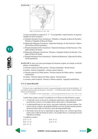 GEOGRAFIA - Estrutura geológica geral e do Brasil
IMPRIMIR
Voltar
GABARITO
Avançar
13
35. FGV-SP
As áreas assinaladas no mapa por X –Y – Z correspondem, respectivamente, às seguintes
unidades do relevo brasileiro:
a) Planaltos Residuais Norte-Amazônicos / Planaltos e Chapadas da Bacia do Parnaíba /
Planaltos e Chapadas da Bacia do Paraná.
b) Depressões Marginais Amazônicas / Depressão Sertaneja e do São Francisco / Depres-
são Periférica Sul-Rio-grandense.
c) Planaltos Residuais Norte-Amazônicos / Depressão Sertaneja e do São Francisco / Cha-
padas da Bacia do Paraná.
d) Depressões Marginais Amazônicas / Planaltos e Chapadas da Bacia do Parnaíba / Cha-
padas da Bacia do Paraná.
e) Planaltos Residuais Norte-Amazônicos / Planalto da Borborema / Depressão Periférica
Sul-Rio-grandense.
36. FGV-SP As áreas com maior porcentagem de fitomassa original, em relação ao total do
planeta, correspondem a:
a) florestas tropicais de folhas perenes / florestas temperadas / floresta boreal.
b) tundras / florestas temperadas / savanas e pastos tropicais.
c) florestas tropicais de folhas perenes / florestas tropicais de folhas caducas / vegetação
mediterrânea.
d) tundras / florestas tropicais de folhas caducas / floresta boreal.
e) savanas e pastos tropicais / florestas e arbustos tropicais / vegetação mediterrânea.
37. U. F. Santa Maria-RS
“O homem tem a capacidade de interferir na geomorfologia terrestre de forma limitada (…) É
nos fatores externos que sua atuação é marcante (…) O homem pode mudar o relevo indireta-
mente ou diretamente.”
(OLIVA, J., & GIANSANTI, R. Espaço e Modernidade — Temas da Geografia Mundial. São Paulo: Atual, 1995. p. 305.)
A partir dessa citação, assinale V (verdadeira) ou F (falsa) em cada afirmativa a seguir.
( ) A expressão erosão acelerada foi criada para caracterizar a ação indireta do homem
nos processos erosivos. Um exemplo clássico dessa ação é o desmatamento.
( ) A impermeabilização do solo ocorre, com maior expressão, nas áreas urbanas. Du-
rante as chuvas, as águas, não podendo infiltrar-se no solo, formam enormes enxurra-
das provocando erosão em encostas e áreas não-impermeabilizadas.
( ) Desviando cursos de rios ou represando as águas desses rios, o homem age direta-
mente como criador de formas de relevo. Um exemplo disso é a construção da usina
hidrelétrica de Itaipu.
A seqüência correta é
a) V - F - V. d) V - F - F.
b) V - V - V. e) F - F - V.
c) F - V - F.
Adapt. da classificação de J. Ross, 1996.
X
Y
Z
 