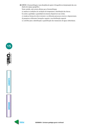 GEOGRAFIA - Estrutura geológica geral e do Brasil
IMPRIMIR
Voltar
GABARITO
Avançar
15
40. UFCE A Geomorfologia é uma disciplina de apoio à Geografia na interpretação das con-
dições do espaço geográfico.
Neste sentido, está correto afirmar que a Geomorfologia:
a) analisa as condições de oscilações de temperatura e distribuição das chuvas.
b) avalia a qualidade e quantidade de minerais disponíveis nas rochas.
c) estuda as formas do relevo terrestre e os diferentes processos erosivos e deposicionais.
d) pesquisa as diferentes formações vegetais e sua distribuição espacial.
e) contribui para a identificação e quantificação dos mananciais de águas subterrâneas.
 