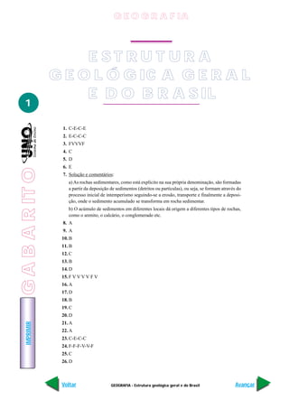 GEOGRAFIA - Estrutura geológica geral e do Brasil
IMPRIMIR
Voltar Avançar
1
E S T R U T U R A
G E O L Ó G IC A G E R A L
E D O B R A S IL
1. C-E-C-E
2. E-C-C-C
3. FVVVF
4. C
5. D
6. E
7. Solução e comentários:
a) As rochas sedimentares, como está explícito na sua própria denominação, são formadas
a partir da deposição de sedimentos (detritos ou partículas), ou seja, se formam através do
processo inicial de intemperismo seguindo-se a erosão, transporte e finalmente a deposi-
ção, onde o sedimento acumulado se transforma em rocha sedimentar.
b) O acúmulo de sedimentos em diferentes locais dá origem a diferentes tipos de rochas,
como o arenito, o calcário, o conglomerado etc.
8. A
9. A
10. B
11. B
12. C
13. B
14. D
15. F V V V V F V
16. A
17. D
18. B
19. C
20. D
21. A
22. A
23. C-E-C-C
24. F-F-F-V-V-F
25. C
26. D
G E O G R A F IA
GABARITO
 