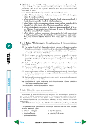 GEOGRAFIA - Domínios morfoclimáticos e naturais
IMPRIMIR
Voltar
GABARITO
Avançar
2
3. UFMS Em fevereiro de 1997, a ONG norte-americana Conservation International di-
vulgou resultados sobre a biodiversidade mundial, indicando 17 ecossistemas que têm,
pelo menos, 75% de sua área vegetal já devastada. Dois desses ecossistemas estão
localizados no Brasil:
Mata Atlântica e Cerrado. Esses ecossistemas estão localizados nas áreas:
a) A Mata Atlântica localiza-se em São Paulo e Rio de Janeiro. O Cerrado abrange os
Estados de Mato Grosso e Goiás.
b) A Mata Atlântica localiza-se na Amazônia Brasileira, além de outras áreas do litoral. O
Cerrado é encontrado no Rio Grande do Sul e Santa Catarina.
c) AMataAtlânticalocaliza-senasencostaspróximasaolitoraloriental,queseestendemdoRio
Grande do Norte ao Rio Grande do Sul. O Cerrado abrange o Estado de Goiás.
d) A Mata Atlântica localiza-se no interior do Brasil com destaque para o Estado de Tocan-
tins. O Cerrado abrange a região Centro-Oeste, parte do interior da Bahia, Maranhão,
Piauí, Minas Gerais, São Paulo e Tocantins.
e) A Mata Atlântica localiza-se nas encostas próximas ao litoral oriental, que se estende
do Rio Grande do Norte ao Rio Grande do Sul. O Cerrado abrange a região Centro-
Oeste, parte do interior da Bahia, Maranhão, Piauí, Minas Gerais, São Paulo e Tocan-
tins.
4. U. E. Maringá-PR Sobre os aspectos físicos e biogeográficos da Europa, assinale o que
for correto.
(01) Nas porções Central, Sul e Sudeste do continente europeu, localizam-se montanhas
formadas por dobramentos recentes. Essas áreas estão sujeitas a instabilidades tectô-
nicas, podendo ocorrer terremotos ou vulcanismo. Na itália, por exemplo, destacam-
se os vulcões Etna, Vesúvio e Strômboli.
(02) Os rios europeus são, geralmente, de pequena extensão, se comparados aos grandes
rios que cortam o território brasileiro. No entanto, a navegação fluvial é importante,
graças à boa distribuição da rede de drenagem, e à interligação das bacias por meio
de canais.
(04) Os fiordes são vales glaciais que foram invadidos pelas águas do mar; são comuns no
litoral da Noruega.
(08) A corrente marítima quente do Golfo (Gulf Stream) influi no clima da porção Noro-
este da Europa, amenizando os rigores da temperatura e elevando a umidade.
(16) Ventos quentes que se originam do continente africano, no deserto do Saara, influem
no clima da porção meridional da Europa, conferindo-lhe características de aridez,
principalmente durante o verão.
(32) O clima mediterrânico apresenta invernos muito secos e verões úmidos, favorecendo
o cultivo da oliveira e da videira.
(64) A maior parte da Europa apresentava, como vegetação natural, florestas temperadas
(taiga) e florestas subpolares (tundra).
Dê, como resposta, a soma das alternativas corretas.
5. Unifor-CE Considere o texto apresentado abaixo.
“Alguns lugares do sertão são particularmente favorecidos pela umidade e pelos solos. Consti-
tuem, então, verdadeiros oásis durante todo o ano, oferecendo, por outro lado, melhores condi-
ções de resistência na ocasião das secas. Por isso mesmo, constituem focos de excepcionais atra-
tivos, fixando uma população bastante numerosa, abrigando parte dos retirantes das caatingas
nos anos ruins.”
(BERNARDES, Nilo. Estudos Avançados. n. 36, v. 13. São Paulo, Instituto de Estudos Avançados. Maio/Agosto, 1999, p. 77)
Os espaços sertanejos que apresentam as condições ambientais descritas acima são popu-
larmente designados como
a) carrascos e caatingas. d) cacimbas e açudes.
b) vazantes e baixios. e) brejos e pés-de-serras.
c) vazantes e banhados.
 