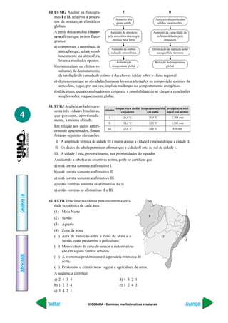 GEOGRAFIA - Domínios morfoclimáticos e naturais
IMPRIMIR
Voltar
GABARITO
Avançar
4
10. UFMG Analise os fluxogra-
mas I e II, relativos a proces-
sos de mudanças climáticas
globais.
A partir dessa análise é incor-
reto afirmar que os dois fluxo-
gramas
a) comprovam a ocorrência de
alteraçõesque,agindosimul-
taneamente na atmosfera,
levam a resultados opostos.
b) contemplam os efeitos re-
sultantes do desmatamento,
da rarefação da camada de ozônio e das chuvas ácidas sobre o clima regional.
c) demonstram que as atividades humanas levam a alterações na composição química da
atmosfera, o que, por sua vez, implica mudanças no comportamento energético.
d) dificultam, quando analisados em conjunto, a possibilidade de se chegar a conclusões
simples sobre o aquecimento global.
11. UFRJ A tabela ao lado repre-
senta três cidades brasileiras,
que possuem, aproximada-
mente, a mesma altitude.
Em relação aos dados anteri-
ormente apresentados, foram
feitas as seguintes afirmações:
I. A amplitude térmica da cidade III é maior do que a cidade I e menor do que a cidade II.
II. Os dados da tabela permitem afirmar que a cidade II está ao sul da cidade I.
III. A cidade I está, provavelmente, nas proximidades do equador.
Analisando a tabela e as assertivas acima, pode-se certificar que
a) está correta somente a afirmativa I.
b) está correta somente a afirmativa II.
c) está correta somente a afirmativa III.
d) estão corretas somente as afirmativas I e II.
e) estão corretas as afirmativas II e III.
12. UEPB Relacione as colunas para encontrar a ativi-
dade econômica de cada área.
(1) Meio Norte
(2) Sertão
(3) Agreste
(4) Zona da Mata
( ) Área de transição entre a Zona da Mata e o
Sertão, onde predomina a policultura.
( ) Monocultura da cana-de-açúcar e industrializa-
ção em alguns centros urbanos.
( ) A economia predominante é a pecuária extensiva de
corte.
( ) Predomina o extrativismo vegetal e agricultura de arroz.
A seqüência correta é:
a) 2 1 3 4 d) 4 3 2 1
b) 1 2 3 4 e) 1 2 4 3
c) 3 4 2 1
II
Aumento das partículas
sólidas na atmosfera
Aumento da capacidade de
reflexão/difusão pela
atmosfera
Diminuição da radiação solar
na superfície terrestre
Redução da temperatura
global
I
Aumento dos
gases estufa
Aumento da absorção
pela atmosfera da energia
emitida pela Terra
Aumento da contra-
radiação atmosférica
Aumento da
temperatura global
cidades
temperatura média temperatura média precipitação total
em janeiro em julho anual (em média)
I 26,9 ºC 26,4 ºC 2.304 mm
II 24,2 ºC 12,2 ºC 1.286 mm
III 25,6 ºC 20,6 ºC 830 mm
3
2
1
4
 