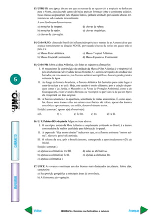 GEOGRAFIA - Domínios morfoclimáticos e naturais
IMPRIMIR
Voltar
GABARITO
Avançar
5
13. UFRJ Há uma época do ano em que as massas de ar equatoriais e tropicais se deslocam
para o Norte, atraídas pelo centro de baixa pressão formado sobre o continente asiático.
Essas massas ao passarem pelo Oceano Índico, ganham umidade, provocando chuvas tor-
renciais no sul e sudeste do continente.
A esse fenômeno denominamos
a) monções de inverno. d) chuvas de relevo.
b) monções de verão. e) chuvas orogênicas.
c) chuvas de convecção.
14. Cefet-RJ Os climas do Brasil são influenciados por cinco massas de ar.A massa de ar que
avança normalmente na direção NO-SE, provocando chuvas de verão em quase todo o
país, é a
a) Massa Polar Atlântica. c) Massa Tropical Atlântica.
b) Massa Tropical Continental. d) Massa Equatorial Continental.
15. Cefet-PR Sobre a Mata Atlântica, são feitas as seguintes afirmações:
I. O mecanismo de distribuição da umidade da Massa Polar Atlântica é o responsável
pela exuberância e diversidade dessas florestas. Os ventos carregados de umidade são
barrados, na zona costeira, por diversos acidentes orográficos, descarregando grandes
volumes de água.
II. Ao longo da história brasileira, a floresta Atlântica foi destruída para ceder lugar à
cana-de-açúcar e ao café. Hoje, este quadro é muito diferente, pois a criação de par-
ques como o da Juréia, o Marumbi e as Áreas de Proteção Ambiental, como a de
Guaraqueçaba, estão levando a floresta a se recompor e a previsão é a de que em breve
ela recuperará sua área original.
III. A floresta Atlântica é, na aparência, semelhante às matas amazônicas. É, como aque-
las, densa, com árvores altas em setores mais baixos do relevo, apesar das árvores
amazônicas apresentarem, em média, desenvolvimento maior.
Está(ão) correta(s) apenas a(s) afirmativa(s):
a) I. b) II. c) I e III. d) III. e) I e II.
16. U. F. Pelotas-RS adaptada Julgue os itens abaixo.
I. O eucalipto, nativo da Mata Atlântica e amplamente cultivado no Brasil, é a árvore
com madeira de melhor qualidade para fabricação do papel.
II. A expressão “fica morro abaixo” indica-nos que, se a floresta estivesse “morro aci-
ma”, não seria possível a retirada.
III. O volume da tora, após o beneficiamento, corresponde a aproximadamente 62% do
inicial.
Está(ão) correta(s):
a) apenas as afirmativas II e III. d) todas as afirmativas.
b) apenas as afirmativas I e II. e) apenas a afirmativa III.
c) apenas a afirmativa I.
17. UFCE As savanas constituem um dos biomas mais destacados do planeta. Sobre elas,
caracterize:
a) Sua posição geográfica e principais áreas de ocorrência.
b) A fisionomia da vegetação.
 