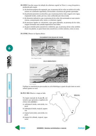 GEOGRAFIA - Domínios morfoclimáticos e naturais
IMPRIMIR
Voltar
GABARITO
Avançar
6
18. UFES Uma das causas da redução da cobertura vegetal na Terra é o smog fotoquímico,
produzido pela reação
a) de elementos próprios da vegetação, que, na presença da luz solar, no solstício de verão,
entram em combustão espontânea, favorecendo a ocorrência de grandes queimadas.
b) de poluentes presentes na atmosfera, que, na presença da luz solar, reagem com a água,
originando ácidos, sendo, por isso, mais conhecidos por chuva ácida.
c) de elementos radioativos, que, na presença da luz solar, têm acentuadas as suas caracte-
rísticas, contaminando solos, raízes e a cobertura vegetal.
d) de processos ligados ao vulcanismo, cujos gases liberados, na presença da luz solar,
reagem formando uma camada impermeável nas folhas.
e) de gases emitidos pelos automóveis e indústrias, que, na presença da luz solar, também
atuam nas plantas, as quais ficam mais suscetíveis a eventos naturais, como as secas.
19. UFMG Observe as figuras abaixo:
ESCOAMENTO DAS ÁGUAS DE CHUVA
Fonte: Magnoli e Araújo
Transpiração
Campo
Escoamento
lento
Irrigação natural
Cidade
Rápido
escoamento
Explique as interferências provocadas no ciclo hidrológico a partir da ação tanto no meio
urbano quanto no rural.
20. PUC-MG Observe o mapa ao lado.
No trajeto marcado de A para B, a al-
ternativa que apresenta a seqüência de
climas mais correta é:
a) subtropical úmido, semi-árido, tro-
pical.
b) subtropical úmido, tropical, equato-
rial.
c) tropical semi-árido, semi-árido, tro-
pical.
d) tropical de altitude, tropical, equa-
torial.
Fonte: Vesentini
CICLO HIDROLÓGICO
Energia solar
Transpiração
Evaporação
Evaporação
Chuva
Irrigação
Lençol subterrâneo
B
A
BRASIL
 