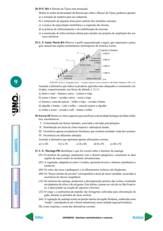 GEOGRAFIA - Domínios morfoclimáticos e naturais
IMPRIMIR
Voltar
GABARITO
Avançar
9
28. PUC-RS A floresta da Tijuca está ameaçada.
Dentre as razões da devastação da floresta que cobre o Maciço da Tijuca, podemos apontar:
a) a extração de madeira para uso industrial.
b) o isolamento de algumas áreas para controle dos incêndios sazonais.
c) o avanço da especulação imobiliária e a expansão das favelas.
d) as práticas de reflorestamento e de estabilização de encostas.
e) a construção de infra-estrutura urbana para atender aos projetos de ampliação dos ser-
viços turísticos.
29. U. F. Santa Maria-RS Observe o perfil esquematizado a seguir, que representa a paisa-
gem natural nas regiões montanhosas intertropicais da América Latina.
Assinale a alternativa que indica os produtos agrícolas mais adequados e comumente cul-
tivados, respectivamente, nas faixas de altitude 1, 2 e 3.
a) fumo e sisal – banana e arroz – centeio e trigo
b) cacau e fumo – cevada e arroz – aveia e trigo
c) banana e cana-de-açúcar – milho e trigo – cevada e batata
d) algodão e batata – café e milho – cana-de-açúcar e algodão
e) milho e aveia – cevada e café – batata e milho
30. Fuvest-SP Dentre os vários aspectos que justificam a diversidade biológica da MataAtlân-
tica, encontram-se:
I. Concentração nas baixas latitudes, associada a elevadas precipitações.
II. Distribuição em áreas de clima tropical e subtropical úmido.
III. Ocorrência apenas em planícies litorâneas, que recebem umidade vinda dos oceanos.
IV. Ocorrência em diferentes altitudes.
Assinale a alternativa que apresenta apenas afirmações corretas.
a) I e III. b) I e IV. c) II e III. d) II e IV. e) III e IV.
31. U. E. Maringá-PR Identifique o que for correto sobre o domínio da caatinga.
(01) O domínio da caatinga, juntamente com o deserto patagônico, constituem as duas
regiões de maior aridez no território sul-americano.
(02) A vegetação, adaptada ao calor e à aridez, apresenta árvores e arbustos espinhentos e
cactáceas.
(04) Os solos são rasos e pedregosos e os afloramentos rochosos são freqüentes.
(08) Os “brejos úmidos de encosta” correspondem a áreas de maior umidade, associadas à
ocorrência de chuvas orográficas.
(16) No domínio da caatinga, predomina a decomposição química das rochas, resultando
em depósitos de sílica e de sal-gema. Este último, comum no vale do rio São Francis-
co, é aproveitado na criação de caprinos e bovinos.
(32) O sorgo e a palmatória-de-espinho são forrageiras cultivadas para alimentação do
gado, durante os períodos de secas cíclicas.
(64) A vegetação de caatinga ocorre na porção interior da região Nordeste, conhecida como
“sertão”, estendendo-se até o litoral setentrional, nessa unidade regional brasileira.
Dê, como resposta, a soma das alternativas corretas.
COELHO, M. de A. Geografia Geral — O espaço natural e sócio-econômico. São Paulo: Moderna, 1992. p. 43.
NEVES ETERNAS
4 000 m
3 000 m
2 000 m
1 000 m
0 m
3
2
1
FLORESTAS
TEMPERADAS
E FRIAS
TERRAS FRIAS
TERRAS
TEMPERADAS
FLORESTAS
TROPICAIS TERRAS QUENTES
 