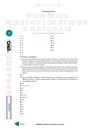 GEOGRAFIA - Domínios morfoclimáticos e naturais
IMPRIMIR
Voltar
1
D O M ÍN IO S
M O R F O C L IM ÁT IC O S
E N A T U R A IS
1. A
2. A
3. E
4. 31
5. E
6. C
7. D
8. D
9. C
10. A
11. E
12. C
13. B
14. D
15. C
16. E
17. Solução e comentários:
a) As savanas localizam-se em regiões de baixas latitudes, encontrando-se nos limites das
florestas equatoriais sob clima tropical quente e pouco úmido. Tem como suas principais
áreas de ocorrência o continente africano, destacando-se também o Centro Oeste brasilei-
ro, onde recebe o nome de cerrados.
b) Trata-se de uma formação campestre onde predominam arbustos de 2 a 3 metros de altura,
além de algumas árvores distribuídas em meio a uma vegetação rasteira. De acordo com a
estação, seca ou chuvosa, suas características fisionômicas mudam constantemente o seu
aspecto.
18. E
19. Que o candidato identifique as ações dos homens em sociedade e suas conseqüências em
diferentes espaços e tempos, demonstrando conhecer o funcionamento da natureza em
suas múltiplas relações.
20. D
21. F V V F V V
22. B
23. D
24. E
25. V-V-F
26. V-F-F-V
27. B
28. C
29. C
30. D
31. 78
32. C
33. B
G E O G R A F IA
GABARITO
 