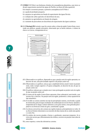 GEOGRAFIA - Dinâmica climática
IMPRIMIR
Voltar
GABARITO
Avançar
7
17. UFRRJ O El Niño é um fenômeno climático de conseqüências planetárias, cujo início se
dá pelo aquecimento anormal das águas do Pacífico na altura da linha equatorial.
Em relação à economia peruana, a primeira conseqüência do El Niño é
a) a queda da produção pesqueira.
b) o prejuízo na agricultura em função do aquecimento das águas fluviais.
c) a redução das safras agrícolas em decorrência da seca.
d) o prejuízo na agroindústria em função da estiagem.
e) o aumento da piscicultura em decorrência do aquecimento das águas oceânicas.
18. U. E Maringá-PR Assinale o que for correto sobre o clima da região Centro-Oeste, recor-
rendo aos gráficos, quando necessário, observando que as barras indicam o volume de
chuva e as curvas, a temperatura do ar.
Norte da região
mm 500
°C
20
-20
15
-15
450
400
350
300
250
200
150
100
50
0
temperaturadoar
volumedachuva
J F M A M J
meses do ano
J A S O N D
Centro sul da região
mm 500
°C
20
-20
15
-15
450
400
350
300
250
200
150
100
50
0 temperaturadoar
volumedachuva
J F M A M J
meses do ano
J A S O N D
(01) Observando-se os gráficos, depreende-se que a porção norte da região apresenta, no
decorrer do ano, uma pluviosidade superior à da porção centro-sul.
(02) Observando-se os gráficos, nota-se que a amplitude térmica anual é maior na porção
norte, onde é sempre superior a 25 graus centígrados, no decorrer do ano, do que na
porção centro-sul.
(04) Os gráficos indicam que a estação seca é mais prolongada na porção norte da região
do que na porção centro-sul.
(08) O centro-sul da região Centro-Oeste apresenta clima subtropical semi-úmido, com
inverno frio e chuvoso. Na porção norte da região, predomina o clima equatorial do
tipo amazônico.
(16) O orvalho ou sereno constitui um tipo de precipitação noturna, envolvendo a queda
de minúsculas gotas de água resultantes da condensação de nuvens baixas. Quando a
temperatura do ar chega a valores inferiores a zero grau celsius, essas gotículas preci-
pitam-se na forma de cristais de gelo, constituindo a geada.
(32) As chuvas convectivas são comuns nas regiões tropicais, principalmente no verão. Já
as chuvas frontais relacionam-se ao encontro de duas massas de ar, sendo uma quente
e a outra fria.
(64) Os nimbos são nuvens pesadas e baixas e, geralmente, anunciam temporais. Já os
cirros são nuvens que, diferentemente dos nimbos, ocorrem em porções mais altas da
atmosfera.
Dê, como resposta, a soma das alternativas corretas.
 