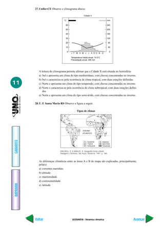 GEOGRAFIA - Dinâmica climática
IMPRIMIR
Voltar
GABARITO
Avançar
11
27. Unifor-CE Observe o climograma abaixo
Cidade X
°C mm
60
50
40
30
20
10
0
240
200
160
120
80
40
0
J F M A
Temperatura média anual: 14,5°C
Precipitação anual: 356 mm
M J J A S O N D
A leitura do climograma permite afirmar que a Cidade X está situada no hemisfério
a) Sul e apresenta um clima do tipo mediterrâneo, com chuvas concentradas no inverno.
b) Sul e caracteriza-se pela ocorrência de clima tropical, com duas estações definidas.
c) Norte e apresenta um clima do tipo temperado, com chuvas concentradas no inverno.
d) Norte e caracteriza-se pela ocorrência de clima subtropical, com duas estações defini-
das.
e) Norte e apresenta um clima do tipo semi-árido, com chuvas concentradas no inverno.
28. U. F. Santa Maria-RS Observe a figura a seguir.
OCEANO
ATLÂNTICO
Equatorial1
1
1
1
Tropical
Subtropical
Desértico
Semi-Árido
Temperado
2
2
2
2
2
3
3
3
3
4
4
4
4 4
4
5
5
5
5
5
5
66
6
6
6
As diferenças climáticas entre as áreas A e B do mapa são explicadas, principalmente,
pela(s)
a) correntes marinhas.
b) altitude.
c) maritimidade.
d) continentalidade.
e) latitude.
Tipos de climas
MAGNOLI, D. & ARAUJO, R. Geografia Geral e Brasil.
Paisagem e Território. São Paulo: Moderna, 1997. p. 188.
 
