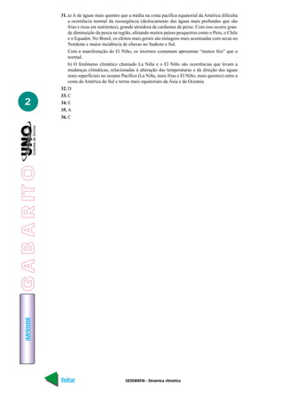 IMPRIMIR
Voltar Avançar
2
GEOGRAFIA - Dinâmica climática
31. a) A de águas mais quentes que a média na costa pacífica equatorial da América dificulta
a ocorrência normal da ressurgência (deslocamento das águas mais profundas que são
frias e ricas em nutrientes), grande atraidora de cardumes de peixe. Com isso ocorre gran-
de diminuição da pesca na região, afetando muitos países pesqueiros como o Peru, o Chile
e o Equador. No Brasil, os efeitos mais gerais são estiagens mais acentuadas com secas no
Nordeste e maior incidência de chuvas no Sudeste e Sul.
Com a manifestação do El Niño, os invernos costumam apresentar “menos frio” que o
normal.
b) O fenômeno climático chamado La Niña e o El Niño são ocorrências que levam a
mudanças climáticas, relacionadas à alteração das temperaturas e da direção das águas
mais superficiais no oceano Pacífico (La Niña, mais frias e El Niño, mais quentes) entre a
costa da América do Sul e terras mais equatoriais da Ásia e da Oceania.
32. D
33. C
34. E
35. A
36. C
GABARITO
 