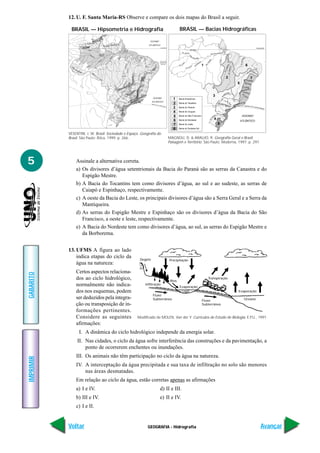 GEOGRAFIA - Hidrografia
IMPRIMIR
Voltar
GABARITO
Avançar
5
12. U. F. Santa Maria-RS Observe e compare os dois mapas do Brasil a seguir.
AGULHAS NEGRAS
2787 m
RORAIMA
2875 m
31 DE MARÇO
2992 m
NEBLINA
3014 m
ALMAS
1858 m
BANDEIRA
2890 m
SERRA PACARAIM
A
SERRA TUMUCUMAQUE
SE
RRA
CONTAMANA
SERRA DO CAIAPÓ
S
ERRA DA
C
AN
ASTRA
SERRADOESPINHAÇ
O
SERR
A
DO MAR
S
ERRA DA MANTIQUEIRA
SERRAGERAL
ES
PIGÃOMESTRE
PLAN
A
LTODA
BO
R
BO
REMA
C
H
APADA
DOS
PARECIS
OCEANO
ATLÂNTICO
OCEANO
ATLÂNTICO
Negro
S
o
lim
ões
Madeira Tap
ajós
Xingu
Parnaíb
a
Juruá
Purus
Araguaia
Tocantins
SãoFrancisco
Paraguai
P
aranaíba
Grande
Tietê
Paraná
Paraíba do Sul
Ur
uguai
Represa
de Balbina
Ilha de
Marajó
Represa de
SobradinhoIlha
do
Bananal
Represa
de Itaipu
Lagoa
dos Patos
Arquipélago
Fernando de
Noronha
EQUADOR
TRÓPICO DE CAPRICÓRNIO
Rio Japurá
R
io
S oli mões
Rio Amazonas
Rio
Parn
aíb
a
R
io
M
adeira
R
io
Tap
ajós
RioXingu
Rio Puru
s
Rio
A
ragua
ia
Rio São Francisc
o
RioTocantins
Rio Paraíba do Sul
R
io
Tietê
Rio Paranapanem
a
Rio
U
ruguai
Rio Negro
OCEANO
ATLÂNTICO
EQUADOR
TRÓPICO DE CAPRICÓRNIO
Rio Juruá
RioPara
ná
Rio Paraguaçu
Rio Pardo
Rio
Jequitinhonha
Rio MucuriRi
o
Doce
R.d
as contas
Ri
o
Paranaiba
1
2
3
4
5
6
7
Bacia Amazônica
Bacia do Tocantins
Bacia do Paraná
Bacia do Uruguai
Bacia do São Francisco
Bacia do Nordeste
Bacia do Leste
Bacia do Sudeste-Sul
1
2
3
4
5
6
7
8
8
BRASIL — Hipsometria e Hidrografia BRASIL — Bacias Hidrográficas
VESENTINI, J. W. Brasil: Sociedade e Espaço. Geografia do
Brasil. São Paulo: Ática, 1999. p. 266. MAGNOLI, D. & ARAUJO, R. Geografia Geral e Brasil.
Paisagem e Território. São Paulo: Moderna, 1997. p. 297.
Assinale a alternativa correta.
a) Os divisores d’água setentrionais da Bacia do Paraná são as serras da Canastra e do
Espigão Mestre.
b) A Bacia do Tocantins tem como divisores d’água, ao sul e ao sudeste, as serras de
Caiapó e Espinhaço, respectivamente.
c) A oeste da Bacia do Leste, os principais divisores d’água são a Serra Geral e a Serra da
Mantiqueira.
d) As serras do Espigão Mestre e Espinhaço são os divisores d’água da Bacia do São
Francisco, a oeste e leste, respectivamente.
e) A Bacia do Nordeste tem como divisores d’água, ao sul, as serras do Espigão Mestre e
da Borborema.
13. UFMS A figura ao lado
indica etapas do ciclo da
água na natureza:
Certos aspectos relaciona-
dos ao ciclo hidrológico,
normalmente não indica-
dos nos esquemas, podem
ser deduzidos pela integra-
ção ou transposição de in-
formações pertinentes.
Considere as seguintes
afirmações:
I. A dinâmica do ciclo hidrológico independe da energia solar.
II. Nas cidades, o ciclo da água sofre interferência das construções e da pavimentação, a
ponto de ocorrerem enchentes ou inundações.
III. Os animais não têm participação no ciclo da água na natureza.
IV. A interceptação da água precipitada e sua taxa de infiltração no solo são menores
nas áreas desmatadas.
Em relação ao ciclo da água, estão corretas apenas as afirmações
a) I e IV. d) II e III.
b) III e IV. e) II e IV.
c) I e II.
Degelo Precipitação
Rios
Evaporação
Transpiração
Evaporação
OceanoFluxo
Subterrâneo
Fluxo
Subterrâneo
Infiltração
Lagos
Modificado de MOLEN, Van der Y. Currículos de Estudo de Biologia, E.P.U., 1991.
 