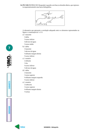 GEOGRAFIA - Hidrografia
IMPRIMIR
Voltar
GABARITO
Avançar
7
16. PUC-RS INSTRUÇÃO: Responder à questão com base no desenho abaixo, que represen-
ta esquematicamente uma bacia hidrográfica.
A alternativa que apresenta a correlação adequada entre os elementos representados na
figura e a numeração de 1 a 5 é
a) 1-nascente
2-delta
3-curso inferior
4-divisor de águas
5-curso médio
b) 1-delta
2-nascente
3-divisor de águas
4-afluente margem direita
5-curso inferior
c) 1-estuário
2-afluente
3-foz
4-curso inferior
5-divisor de águas
d) 1-delta
2-nascente
3-curso superior
4-afluente margem esquerda
5-curso inferior
e) 1-estuário
2-cabeceira
3-curso superior
4-afluente margem direita
5-eclusa
43
2
5
1
2
3
2
 