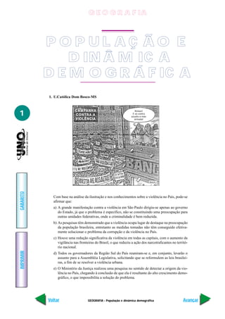 GEOGRAFIA - População e dinâmica demográfica
IMPRIMIR
Voltar
GABARITO
Avançar
1
P O P U L A Ç Ã O E
D IN Â M IC A
D E M O G R Á F IC A
1. U.Católica Dom Bosco-MS
Com base na análise da ilustração e nos conhecimentos sobre a violência no País, pode-se
afirmar que:
a) A grande manifestação contra a violência em São Paulo dirigiu-se apenas ao governo
do Estado, já que o problema é específico, não se constituindo uma preocupação para
outras unidades federativas, onde a criminalidade é bem reduzida.
b) As pesquisas têm demonstrado que a violência ocupa lugar de destaque na preocupação
da população brasileira, entretanto as medidas tomadas não têm conseguido efetiva-
mente solucionar o problema da corrupção e da violência no País.
c) Houve uma redução significativa da violência em todas as capitais, com o aumento da
vigilância nas fronteiras do Brasil, o que reduziu a ação dos narcotraficantes no territó-
rio nacional.
d) Todos os governadores da Região Sul do País reuniram-se e, em conjunto, levarão o
assunto para a Assembléia Legislativa, solicitando que se reformulem as leis brasilei-
ras, a fim de se resolver a violência urbana.
e) O Ministério da Justiça realizou uma pesquisa no sentido de detectar a origem da vio-
lência no País, chegando à conclusão de que ela é resultante do alto crescimento demo-
gráfico, o que impossibilita a solução do problema.
Relaxe!
É só contra
assalto à mão
armada!
G E O G R A F IA
 