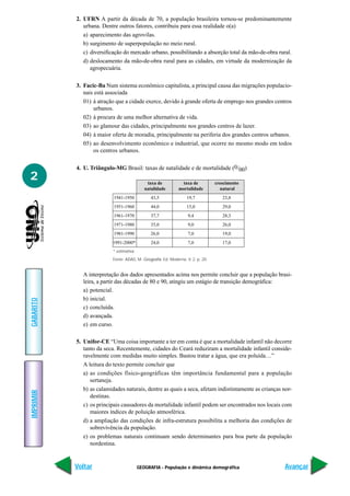 GEOGRAFIA - População e dinâmica demográfica
IMPRIMIR
Voltar
GABARITO
Avançar
2
2. UFRN A partir da década de 70, a população brasileira tornou-se predominantemente
urbana. Dentre outros fatores, contribuiu para essa realidade o(a)
a) aparecimento das agrovilas.
b) surgimento de superpopulação no meio rural.
c) diversificação do mercado urbano, possibilitando a absorção total da mão-de-obra rural.
d) deslocamento da mão-de-obra rural para as cidades, em virtude da modernização da
agropecuária.
3. Facic-Ba Num sistema econômico capitalista, a principal causa das migrações populacio-
nais está associada
01) à atração que a cidade exerce, devido à grande oferta de emprego nos grandes centros
urbanos.
02) à procura de uma melhor alternativa de vida.
03) ao glamour das cidades, principalmente nos grandes centros de lazer.
04) à maior oferta de moradia, principalmente na periferia dos grandes centros urbanos.
05) ao desenvolvimento econômico e industrial, que ocorre no mesmo modo em todos
os centros urbanos.
4. U. Triângulo-MG Brasil: taxas de natalidade e de mortalidade (0/00)
* estimativa
Fonte: ADAS, M. Geografia. Ed. Moderna. V. 2, p. 20.
A interpretação dos dados apresentados acima nos permite concluir que a população brasi-
leira, a partir das décadas de 80 e 90, atingiu um estágio de transição demográfica:
a) potencial.
b) inicial.
c) concluída.
d) avançada.
e) em curso.
5. Unifor-CE “Uma coisa importante a ter em conta é que a mortalidade infantil não decorre
tanto da seca. Recentemente, cidades do Ceará reduziram a mortalidade infantil conside-
ravelmente com medidas muito simples. Bastou tratar a água, que era poluída…”
A leitura do texto permite concluir que
a) as condições físico-geográficas têm importância fundamental para a população
sertaneja.
b) as calamidades naturais, dentre as quais a seca, afetam indistintamente as crianças nor-
destinas.
c) os principais causadores da mortalidade infantil podem ser encontrados nos locais com
maiores índices de poluição atmosférica.
d) a ampliação das condições de infra-estrutura possibilita a melhoria das condições de
sobrevivência da população.
e) os problemas naturais continuam sendo determinantes para boa parte da população
nordestina.
taxa de taxa de crescimento
natalidade mortalidade natural
1941-1950 43,5 19,7 23,8
1951-1960 44,0 15,0 29,0
1961-1970 37,7 9,4 28,3
1971-1980 35,0 9,0 26,0
1981-1990 26,0 7,0 19,0
1991-2000* 24,0 7,0 17,0
 