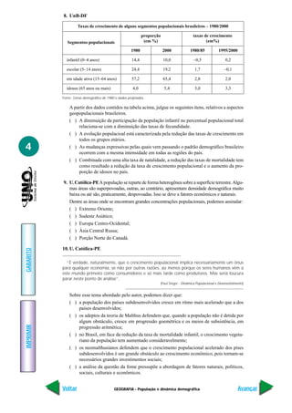 GEOGRAFIA - População e dinâmica demográfica
IMPRIMIR
Voltar
GABARITO
Avançar
4
8. UnB-DF
A partir dos dados contidos na tabela acima, julgue os seguintes itens, relativos a aspectos
geopopulacionais brasileiros.
( ) A diminuição da participação da população infantil no percentual populacional total
relaciona-se com a diminuição das taxas de fecundidade.
( ) A evolução populacioal está caracterizada pela redução das taxas de crescimento em
todos os grupos etários.
( ) As mudanças expressivas pelas quais vem passando o padrão demográfico brasileiro
ocorrem com a mesma intensidade em todas as regiões do país.
( ) Combinada com uma alta taxa de natalidade, a redução das taxas de mortalidade tem
como resultado a redução da taxa de crescimento populacional e o aumento da pro-
porção de idosos no país.
9. U.Católica-PEApopulaçãoserepartedeformaheterogêneasobreasuperfícieterrestre.Algu-
mas áreas são superpovoadas, outras, ao contrário, apresentam densidade demográfica muito
baixa ou até são, praticamente, despovoadas. Isso se deve a fatores econômicos e naturais.
Dentre as áreas onde se encontram grandes concentrações populacionais, podemos assinalar:
( ) Extremo Oriente;
( ) Sudeste Asiático;
( ) Europa Centro-Ocidental;
( ) Ásia Central Russa;
( ) Porção Norte do Canadá.
10. U. Católica-PE
“É verdade, naturalmente, que o crescimento populacional implica necessariamente um ônus
para qualquer economia, se não por outras razões, ao menos porque os seres humanos vêm a
este mundo primeiro como consumidores e só mais tarde como produtores. Mas seria loucura
parar neste ponto de análise”.
(Paul Singer - Dinâmica Populacional e Desenvolvimento)
Sobre esse tema abordado pelo autor, podemos dizer que:
( ) a população dos países subdesenvolvidos cresce em ritmo mais acelerado que a dos
países desenvolvidos;
( ) os adeptos da teoria de Malthus defendem que, quando a população não é detida por
algum obstáculo, cresce em progressão goemétrica e os meios de subsistência, em
progressão aritmética;
( ) no Brasil, em face da redução da taxa de mortalidade infantil, o crescimento vegeta-
riano da população tem aumentado consideravelmente;
( ) os neomalthusianos defendem que o crescimento populacional acelerado dos píses
subdesenvolvidos é um grande obstáculo ao crescimento econômico, pois tornam-se
necessários grandes investimentos sociais;
( ) a análise da questão da fome pressupõe a abordagem de fatores naturais, políticos,
sociais, culturais e econômicos.
Fonte: Censo demográfico de 1980 e dados projetados.
Taxas de crescimento de alguns segmentos populacionais brasileiros – 1980/2000
proporção taxas de crescimento
Segmentos populacionais (em %) (em%)
1980 2000 1980/85 1995/2000
infantil (0–4 anos) 14,4 10,0 –0,5 0,2
escolar (5–14 anos) 24,4 19,2 1,7 –0,1
em idade ativa (15–64 anos) 57,2 65,4 2,8 2,0
idosos (65 anos ou mais) 4,0 5,4 3,0 3,3
 
