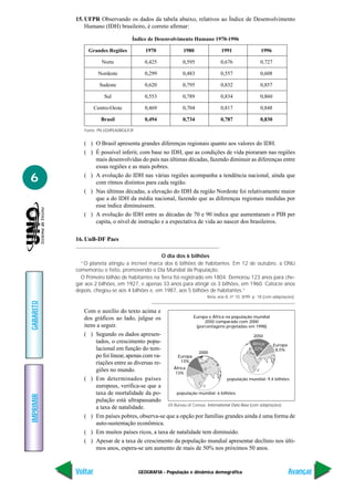 GEOGRAFIA - População e dinâmica demográfica
IMPRIMIR
Voltar
GABARITO
Avançar
6
15. UFPR Observando os dados da tabela abaixo, relativos ao Índice de Desenvolvimento
Humano (IDH) brasileiro, é correto afirmar:
Fonte: PN UD/IPEA/IBGE/FJP.
Índice de Desenvolvimento Humano 1970-1996
Grandes Regiões 1970 1980 1991 1996
Norte 0,425 0,595 0,676 0,727
Nordeste 0,299 0,483 0,557 0,608
Sudeste 0,620 0,795 0,832 0,857
Sul 0,553 0,789 0,834 0,860
Centro-Oeste 0,469 0,704 0,817 0,848
Brasil 0,494 0,734 0,787 0,830
( ) O Brasil apresenta grandes diferenças regionais quanto aos valores do IDH.
( ) É possível inferir, com base no IDH, que as condições de vida pioraram nas regiões
mais desenvolvidas do país nas últimas décadas, fazendo diminuir as diferenças entre
essas regiões e as mais pobres.
( ) A evolução do IDH nas várias regiões acompanha a tendência nacional, ainda que
com ritmos distintos para cada região.
( ) Nas últimas décadas, a elevação do IDH da região Nordeste foi relativamente maior
que a do IDH da média nacional, fazendo que as diferenças regionais medidas por
esse índice diminuíssem.
( ) A evolução do IDH entre as décadas de 70 e 90 indica que aumentaram o PIB per
capita, o nível de instrução e a expectativa de vida ao nascer dos brasileiros.
16. UnB-DF Paes
O dia dos 6 bilhões
“O planeta atingiu a incrível marca dos 6 bilhões de habitantes. Em 12 de outubro, a ONU
comemorou o feito, promovendo o Dia Mundial da População.
O Primeiro bilhão de habitantes na Terra foi registrado em 1804. Demorou 123 anos para che-
gar aos 2 bilhões, em 1927, e apenas 33 anos para atingir os 3 bilhões, em 1960. Catorze anos
depois, chegou-se aos 4 bilhões e, em 1987, aos 5 bilhões de habitantes.”
Terra, ano 8, nº 10. 8/99. p. 18 (com adaptações).
Com o auxílio do texto acima e
dos gráficos ao lado, julgue os
itens a seguir.
( ) Segundo os dados apresen-
tados, o crescimento popu-
lacional em função do tem-
po foi linear, apenas com va-
riações entre as diversas re-
giões no mundo.
( ) Em determinados países
europeus, verifica-se que a
taxa de mortalidade da po-
pulação está ultrapassando
a taxa de natalidade.
( ) Em países pobres, observa-se que a opção por famílias grandes ainda é uma forma de
auto-sustentação econômica.
( ) Em muitos países ricos, a taxa de natalidade tem diminuído.
( ) Apesar de a taxa de crescimento da população mundial apresentar declínio nos últi-
mos anos, espera-se um aumento de mais de 50% nos próximos 50 anos.
US Bureau of Census. International Data Base (com adaptações).
África
22%
África
13%
Europa
13%
Europa
8,5%
2000
população mundial: 6 bilhões
população mundial: 9,4 bilhões
Europa e África na população mundial
2050 comparado com 2000
(porcentagens projetadas em 1998)
2050
 