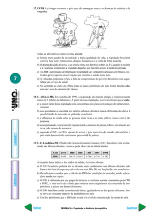 GEOGRAFIA - População e dinâmica demográfica
IMPRIMIR
Voltar
GABARITO
Avançar
7
17. UEPB As charges retratam o país que não consegue vencer as doenças da miséria e da
vergonha.
Todas as alternativas estão corretas, exceto:
a) Imersa num quadro de desnutrição e baixa qualidade de vida, a população brasileira
convive hoje com: tuberculose, dengue, hanseníase e a volta da febre amarela.
b) O drama da saúde do povo, já se tomou rotina nos horários nobres da TV, quando a miséria
e a violência, evidenciam a realidade daqueles que não têm acesso à medicina privada.
c) As AIH (autorização de internação hospitalar) são verdadeiros cheques em branco, uti-
lizados pelo esquema da corrupção que controla a saúde nesse país.
d) A volta das epidemias reflete a falta de compromisso do governo brasileiro com a qua-
lidade do serviço de saúde.
e) No combate ao surto de cólera todas as áreas periféricas do país foram beneficiadas
com serviços de saneamento básico.
18. U. Alfenas-MG Em outubro de 1999, a população do planeta atingiu a impressionante
marca de 6 bilhões de habitantes.A partir dessa constatação, é correto afirmar que, exceto,
a) a maior parte dessa população está concentrada nos países em estágio de subdesenvol-
vimento.
b) essa população se encontra nos centros urbanos, devido à maior oferta mão-de-obra e à
possibilidade de ascensão na pirâmide econômica.
c) a diferença de renda entre as pessoas mais ricas e as mais pobres, nunca esteve tão
pequena.
d) acompanhando o crescimento populacional, o número de países pobres, em relação aos
ricos, não cessou de aumentar.
e) segundo a ONU, os EUA, apesar de serem o país mais rico do mundo, são também o
país mais desenvolvido com maior percentual de pobres.
19. U. E. Londrina-PR O Índice de Desenvolvimento Humano (IDH) brasileiro vem se alte-
rando nas últimas décadas, como se pode observar na tabela abaixo.
A respeito desse índice e dos dados da tabela, é correto afirmar:
a) O IDH brasileiro poderia ter se elevado mais rapidamente nas últimas décadas, não
fosse o declínio da esperança de vida nos anos 80 e 90, em função da crise econômica.
b) Os indicadores usados para o cálculo do IDH são: condições de moradia, saúde, educa-
ção e renda per capita.
c) O IDH é elaborado por um grupo de técnicos e cientistas sociais contratados pelo FMI
e BIRD, e visa servir de critério para orientar esses organismos na concessão de em-
préstimos a países em desenvolvimento.
d) O IDH brasileiro ainda é considerado baixo, igualando-se ao dos países africanos. Isso
se deve ao crescente número de analfabetos no país.
e) Um dos problemas que o IDH não revela é o nível de concentração de renda do país.
ANO 1975 1980 1985 1990 1997 1998
IDH 0.639 0.674 0.687 0.706 0.739 0.747
 