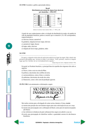 GEOGRAFIA - População e dinâmica demográfica
IMPRIMIR
Voltar
GABARITO
Avançar
9
23. UFSE Considere o gráfico apresentado abaixo.
80
100
60
40
20
0
1992 1997
I
II
III
A partir de seus conhecimentos sobre a evolução da distribuição de renda e do padrão de
vida da população brasileira, pode-se concluir que os números I, II e III correspondem,
respectivamente a
a) televisor, freezer, automóvel.
b) geladeira, máquina de lavar roupa, televisor.
c) automóvel, fogão, freezer.
d) fogão, rádio, televisor.
e) máquina de lavar roupa, geladeira, rádio.
24. UFSE
“Em geral, o migrante reluta antes de optar pela saída de seu lugar de origem. Não é diante das
primeiras dificuldades que ‘arruma as malas e vai embora’. Tenta, primeiro, manter-se naquele
lugar que lhe é familiar, até ser irremediavelmente expulso.”
(Regina Bega dos Santos. Migração do Brasil, 1994)
Em geral, no Nordeste brasileiro, o principal fator de expulsão dos migrantes têm sido os
aspectos
a) físicos, como a seca na zona da Mata.
b) políticos, decorrentes dos conflitos de terra.
c) socioeconômicos, como a fome e a miséria.
d) ambientas, decorrentes da erosão dos solos.
e) financeiros, como o alto custo da produção agrícola.
25. PUC-MG Leia atentamente a informação a seguir.
Brasil
Distribuição percentual de alguns bens duráveis
por domicílios – 1992/1997
(Brasil em números. Rio de Janeiro: IBGE. v. 7. 1999. p. 89)
São razões corretas para a divulgação do cartaz acima, durante o Censo, exceto:
a) mostra uma posição dos movimentos negros para uma valorização da sua cor e raça.
b) mostra uma preocupação com a afirmação do Brasil, como país de maioria de popula-
ção branca.
c) faz referência à relutância de parte substancial dos negros em admitir a sua cor.
d) revela uma preocupação de identificar melhor a quantidade enorme de não-brancos
brasileiros.
 