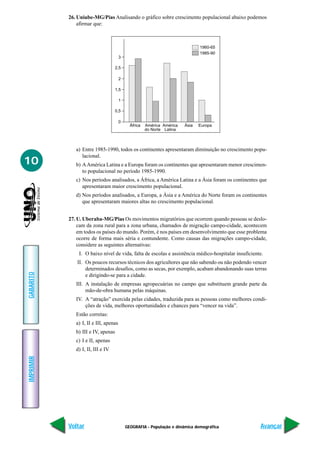 GEOGRAFIA - População e dinâmica demográfica
IMPRIMIR
Voltar
GABARITO
Avançar
10
26. Uniube-MG/Pias Analisando o gráfico sobre crescimento populacional abaixo podemos
afirmar que:
3
2,5
2
1,5
1
0,5
0
África América
do Norte
América
Latina
Ásia Europa
1960-65
1985-90
a) Entre 1985-1990, todos os continentes apresentaram diminuição no crescimento popu-
lacional.
b) AAmérica Latina e a Europa foram os continentes que apresentaram menor crescimen-
to populacional no período 1985-1990.
c) Nos períodos analisados, a África, a América Latina e a Ásia foram os continentes que
apresentaram maior crescimento populacional.
d) Nos períodos analisados, a Europa, a Ásia e a América do Norte foram os continentes
que apresentaram maiores altas no crescimento populacional.
27. U. Uberaba-MG/Pias Os movimentos migratórios que ocorrem quando pessoas se deslo-
cam da zona rural para a zona urbana, chamados de migração campo-cidade, acontecem
em todos os países do mundo. Porém, é nos países em desenvolvimento que esse problema
ocorre de forma mais séria e contundente. Como causas das migrações campo-cidade,
considere as seguintes alternativas:
I. O baixo nível de vida, falta de escolas e assistência médico-hospitalar insuficiente.
II. Os poucos recursos técnicos dos agricultores que não sabendo ou não podendo vencer
determinados desafios, como as secas, por exemplo, acabam abandonando suas terras
e dirigindo-se para a cidade.
III. A instalação de empresas agropecuárias no campo que substituem grande parte da
mão-de-obra humana pelas máquinas.
IV. A “atração” exercida pelas cidades, traduzida para as pessoas como melhores condi-
ções de vida, melhores oportunidades e chances para “vencer na vida”.
Estão corretas:
a) I, II e III, apenas
b) III e IV, apenas
c) I e II, apenas
d) I, II, III e IV
 
