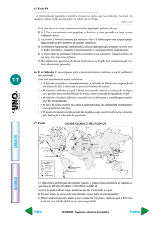 GEOGRAFIA - População e dinâmica demográfica
IMPRIMIR
Voltar
GABARITO
Avançar
17
45. Facic-BA
A distribuição da população é bastante irregular no globo, seja no continente, no Brasil, em
qualquer Estado, região ou município, na cidade ou no campo.
(Piffer, p. 231)
Com base no texto e nos conhecimentos sobre população, pode-se afirmar:
1) A África é o continente mais populoso, a América, o mais povoado e a Ásia, o mais
subdesenvolvido.
2) A Oceania é formada somente por inúmeras ilhas e é habitada por uma pequena popu-
lação composta por membros de equipes científicas.
3) A estimativa populacional corresponde ao cálculo da população, tomando-se como base
os dados censitários, enquanto o recenseamento é a contagem direta da população.
4) A maior parte da população brasileira concentra-se na zona rural, enquanto menos de
um terço vive nas zonas urbanas.
5) Os Estados mais populosos do Brasil localizam-se na Região Sul, enquanto os do Nor-
deste são os mais povoados.
46. U. de Salvador O descompasso entre o desenvolvimento econômico e social no Brasil é
uma realidade.
Com base na afirmação acima, conclui-se:
( ) A falta de integração e, conseqüentemente, a exclusão de classes na composição da
sociedade do país é observada no processo histórico brasileiro.
( ) O sistema econômico no qual o Brasil está inserido conduz à acumulação de rique-
zas, gerando uma má distribuição de renda e uma acentuada desigualdade social.
( ) O baixo nível cultural dificulta a ascensão social do homem e contribui para amplia-
ção das desigualdades.
( ) O peso da dívida externa não altera a disponibilidade de capital para investimentos
socioeconômicos do país.
( ) O desenvolvimento está dissociado das mudanças que ocorrem na higiene, alimenta-
ção, habitação e educação da população.
47. Unirio
Chicago
Nova York
Toronto
Los Angeles
São Francisco
Cidade do México
Rio de Janeiro
São Paulo
Buenos Aires
Lagos
Moscou
Karachi Nova Délhi
Bombaim
Pequim
Xangai
Hong Kong
Cingapura
Sydney
Seul
Tóquio
Osaka
Calcutá
Milão
Frankfurt
Bruxelas
Zuriqui
Madri
Paris
Londres
N° de habitantes
em milhões
Acima de 100
megacidade
De 51 a 89
De 26 a 50
Até 26
Cidade global
Ao apresentar a distribuição de algumas cidades, o mapa acima caracteriza-as segundo os
conceitos de MEGACIDADES e CIDADES GLOBAIS.
A partir da análise desse mapa, atenda ao que lhe é solicitado a seguir.
a) Em que grupo de países está concentrada a maior parte das megacidades?
b) Observando os tipos de cidades a que o mapa faz referência, explique qual a diferença
entre ser uma cidade global ou ser uma megacidade.
CIDADE GLOBAL X MEGACIDADE
 