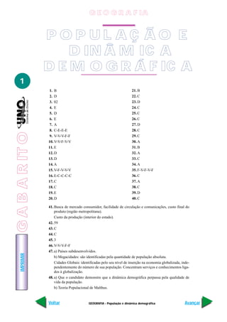 GABARITOIMPRIMIR
Voltar Avançar
1
GEOGRAFIA - População e dinâmica demográfica
1. B
2. D
3. 02
4. E
5. D
6. E
7. A
8. C-E-E-E
9. V-V-V-F-F
10. V-V-F-V-V
11. E
12. D
13. D
14. A
15. V-F-V-V-V
16. E-C-C-C-C
17. C
18. C
19. E
20. D
21. B
22. C
23. D
24. C
25. C
26. C
27. D
28. C
29. C
30. A
31. B
32. A
33. C
34. A
35. F-V-F-V-F
36. C
37. A
38. C
39. D
40. C
41. Busca de mercado consumidor, facilidade de circulação e comunicações, custo final do
produto (região metropolitana).
Custo da produção (interior do estado).
42. 59
43. C
44. C
45. 3
46. V-V-V-F-F
47. a) Países subdesenvolvidos.
b) Megacidades: são identificadas pela quantidade de população absoluta.
Cidades Globais: identificadas pelo seu nível de inserção na economia globalizada, inde-
pendentemente do número de sua população. Concentram serviços e conhecimentos liga-
dos à globalização.
48. a) Que o candidato demonstre que a dinâmica demográfica perpassa pela qualidade de
vida da população.
b) Teoria Populacional de Malthus.
P O P U L A Ç Ã O E
D IN Â M IC A
D E M O G R Á F IC A
G E O G R A F IA
GABARITO
 
