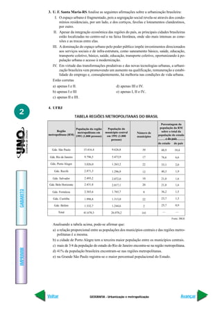 GEOGRAFIA - Urbanização e metropolização
IMPRIMIR
Voltar
GABARITO
Avançar
2
3. U. F. Santa Maria-RS Analise as seguintes afirmações sobre a urbanização brasileira:
I. O espaço urbano é fragmentado, pois a segregação social revela-se através dos condo-
mínios residenciais, por um lado, e dos cortiços, favelas e loteamentos clandestinos,
por outro.
II. Apesar da integração econômica das regiões do país, as principais cidades brasileiras
estão localizadas no centro-sul e na faixa litorânea, onde são mais intensas as cone-
xões e as trocas entre elas.
III. A dominação do espaço urbano pelo poder público impõe investimentos direcionados
aos serviços sociais e de infra-estrutura, como saneamento básico, saúde, educação,
transporte coletivo, básico, saúde, educação, transporte coletivo, oportunizando à po-
pulação urbana o acesso à modernização.
IV. Em virtude das transformações produtivas e das novas tecnologias urbanas, a urbani-
zação brasileira vem promovendo um aumento na qualificação, remuneração e estabi-
lidade do emprego e, conseqüentemente, há melhoria nas condições de vida urbana.
Estão corretas
a) apenas I e II. d) apenas III e IV.
b) apenas I e III e) apenas I, II e IV..
c) apenas II e III.
4. UFRJ
TABELA REGIÕES METROPOLITANAS DO BRASIL
Porcentagem da
população da RM
sobre o total da
população do estado
e do país
do estado do país
48,9 10,4
76,6 6,6
33,1 2,0
40,3 1,9
21,0 1,6
21,8 1,6
36,2 1,5
23,7 1,3
25,7 0,9
— —
Região
metropolitana (RM)
População da região
metropolitana em
1991 (1.000 pessoas)
População do
município central
em 1991 (1.000
pessoas)
Número de
municípios
Gde. São Paulo
Gde. Rio de Janeiro
Gde. Porto Alegre
Gde. Recife
Gde. Salvador
Gde. Belo Horizonte
Gde. Fortaleza
Gde. Curitiba
Gde. Belém
Total
15.416,4
9.796,5
3.026,0
2.871,3
2.493,2
2.431,8
2.303,6
1.998,8
1.332,7
41.670,3
9.626,8
5.473,9
1.263,2
1.296,9
2.072,0
2.017,1
1.765,7
1.313,0
1.244,6
26.070,2
39
17
22
12
10
20
8
22
2
141
Fonte: IBGE
Analisando a tabela acima, pode-se afirmar que:
a) a relação proporcional entre as populações dos municípios centrais e das regiões metro-
politanas é a mesma.
b) a cidade de Porto Alegre tem a terceira maior população entre os municípios centrais.
c) mais de 3/4 da população do estado do Rio de Janeiro encontra-se na região metropolitana.
d) 41% da população brasileira encontram-se nas regiões metropolitanas.
e) na Grande São Paulo registra-se o maior percentual populacional do Estado.
 