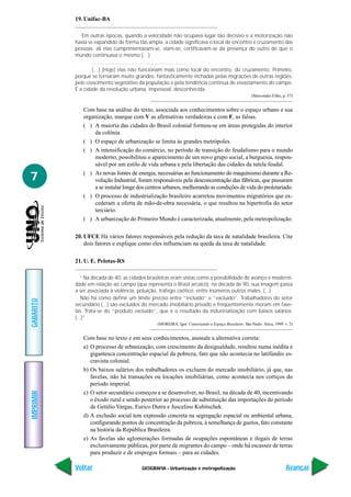 GEOGRAFIA - Urbanização e metropolização
IMPRIMIR
Voltar
GABARITO
Avançar
7
19. Unifac-BA
Em outras épocas, quando a velocidade não ocupava lugar tão decisivo e a motorização não
havia se expandido de forma tão ampla, a cidade significava o local de encontro e cruzamento das
pessoas; ali elas cumprimentavam-se, viam-se, certificavam-se da presença do outro de que o
mundo continuava o mesmo (…)
………………………………………………
(…) [Hoje] elas não funcionam mais como local do encontro, do cruzamento. Primeiro,
porque se tornaram muito grandes, fantasticamente inchadas pelas migrações de outras regiões,
pelo crescimento vegetativo da população e pela tendência contínua de esvaziamento do campo.
É a cidade da revolução urbana, impessoal, desconhecida.
(Marcondes Filho, p. 57)
Com base na análise do texto, associada aos conhecimentos sobre o espaço urbano e sua
organização, marque com V as afirmativas verdadeiras e com F, as falsas.
( ) A maioria das cidades do Brasil colonial formou-se em áreas protegidas do interior
da colônia.
( ) O espaço de urbanização se limita às grandes metrópoles.
( ) A intensificação do comércio, no período de transição do feudalismo para o mundo
moderno, possibilitou o aparecimento de um novo grupo social, a burguesia, respon-
sável por um estilo de vida urbana e pela libertação das cidades da tutela feudal.
( ) As novas fontes de energia, necessárias ao funcionamento do maquinismo durante a Re-
volução Industrial, foram responsáveis pela desconcentração das fábricas, que passaram
a se instalar longe dos centros urbanos, melhorando as condições de vida do proletariado.
( ) O processo de industrialização brasileiro acarretou movimentos migratórios que ex-
cederam a oferta de mão-de-obra necessária, o que resultou na hipertrofia do setor
terciário.
( ) A urbanização do Primeiro Mundo é caracterizada, atualmente, pela metropolização.
20. UFCE Há vários fatores responsáveis pela redução da taxa de natalidade brasileira. Cite
dois fatores e explique como eles influenciam na queda da taxa de natalidade.
21. U. E. Pelotas-RS
“Na década de 40, as cidades brasileiras eram vistas como a possibilidade de avanço e moderni-
dade em relação ao campo (que representa o Brasil arcaico); na década de 90, sua imagem passa
a ser associada à violência, poluição, tráfego caótico, entre inúmeros outros males. (...)
Não há como definir um limite preciso entre “incluído” e “excluído”. Trabalhadores do setor
secundário (...) são excluídos do mercado imobiliário privado e freqüentemente moram em fave-
las. Trata-se do “produto excluído”, que é o resultado da industrialização com baixos salários.
(...)”
(MOREIRA, Igor. Construindo o Espaço Brasileiro. São Paulo. Ática, 1999. v. 2)
Com base no texto e em seus conhecimentos, assinale a alternativa correta:
a) O processo de urbanização, com crescimento da desigualdade, resultou numa inédita e
gigantesca concentração espacial da pobreza, fato que não acontecia no latifúndio es-
cravista colonial.
b) Os baixos salários dos trabalhadores os excluem do mercado imobiliário, já que, nas
favelas, não há transações ou locações imobiliárias, como acontecia nos cortiços do
período imperial.
c) O setor secundário começou a se desenvolver, no Brasil, na década de 40, incentivando
o êxodo rural e sendo posterior ao processo de substituição das importações do período
de Getúlio Vargas, Eurico Dutra e Juscelino Kubitschek.
d) A exclusão social tem expressão concreta na segregação espacial ou ambiental urbana,
configurando pontos de concentração da pobreza, à semelhança de guetos, fato constante
na história da República Brasileira.
e) As favelas são aglomerações formadas de ocupações espontâneas e ilegais de terras
exclusivamente públicas, por parte de migrantes do campo – onde há escassez de terras
para produzir e de empregos formais – para as cidades.
 