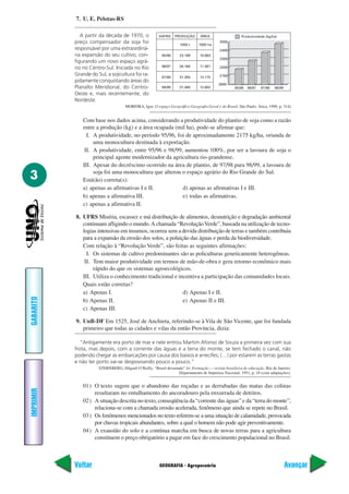 GEOGRAFIA - Agropecuária
IMPRIMIR
Voltar
GABARITO
Avançar
3
7. U. E. Pelotas-RS
A partir da década de 1970, o
preço compensador da soja foi
responsável por uma extraordiná-
ria expansão do seu cultivo, con-
figurando um novo espaço agrá-
rio no Centro-Sul. Iniciada no Rio
Grande do Sul, a sojicultura foi ra-
pidamente conquistando áreas do
Planalto Meridional, do Centro-
Oeste e, mais recentemente, do
Nordeste.
MOREIRA, Igor. O espaço Geográfico-Geografia Geral e do Brasil. São Paulo. Ática, 1998. p. 314)
Com base nos dados acima, considerando a produtividade do plantio de soja como a razão
entre a produção (kg) e a área ocupada (mil ha), pode-se afirmar que:
I. A produtividade, no período 95/96, foi de aproximadamente 2175 kg/ha, oriunda de
uma monocultura destinada à exportação.
II. A produtividade, entre 95/96 e 98/99, aumentou 100%, por ser a lavoura de soja o
principal agente modernizador da agricultura rio-grandense.
III. Apesar do decréscimo ocorrido na área de plantio, de 97/98 para 98/99, a lavoura de
soja foi uma monocultura que alterou o espaço agrário do Rio Grande do Sul.
Está(ão) correta(s):
a) apenas as afirmativas I e II. d) apenas as afirmativas I e III.
b) apenas a afirmativa III. e) todas as afirmativas.
c) apenas a afirmativa II.
8. UFRS Miséria, escassez e má distribuição de alimentos, desnutrição e degradação ambiental
continuam afligindo o mundo.A chamada “RevoluçãoVerde”, baseada na utilização de tecno-
logias intensivas em insumos, ocorreu sem a devida distribuição de terras e também contribuiu
para a expansão da erosão dos solos, a poluição das águas e perda da biodiversidade.
Com relação à “Revolução Verde”, são feitas as seguintes afirmações:
I. Os sistemas de cultivo predominantes são as policulturas geneticamente heterogêneas.
II. Tem maior produtividade em termos de mão-de-obra e gera retorno econômico mais
rápido do que os sistemas agroecológicos.
III. Utiliza o conhecimento tradicional e incentiva a participação das comunidades locais.
Quais estão corretas?
a) Apenas I. d) Apenas I e II.
b) Apenas II. e) Apenas II e III.
c) Apenas III.
9. UnB-DF Em 1525, José de Anchieta, referindo-se à Vila de São Vicente, que foi fundada
primeiro que todas as cidades e vilas da então Província, dizia:
“Antigamente era porto de mar e nele entrou Martim Afonso de Souza a primeira vez com sua
frota, mas depois, com a corrente das águas e a terra do monte, se tem fechado o canal, não
podendo chegar as embarcações por causa dos baixos e arrecifes; (…) por estarem as terras gastas
e não ter porto vai-se despovoando pouco a pouco.”
STERNBERG, Hilgard O’Reilly. “Brasil devastado” In: Formação — revista brasileira de educação. Rio de Janeiro:
Departamento de Imprensa Nacional, 1951, p. 18 (com adaptações).
01) O texto sugere que o abandono das roçadas e as derrubadas das matas das colinas
resultaram no entulhamento do ancoradouro pela enxurrada de detritos.
02) A situação descrita no texto, conseqüência da “corrente das águas” e da “terra do monte”,
relaciona-se com a chamada erosão acelerada, fenômeno que ainda se repete no Brasil.
03) Os fenômenos mencionados no texto referem-se a uma situação de calamidade, provocada
por chuvas tropicais abundantes, sobre a qual o homem não pode agir preventivamente.
04) A exaustão do solo e a contínua marcha em busca de novas terras para a agricultura
constituem o preço obrigatório a pagar em face do crescimento populacional no Brasil.
SAFRA PRODUÇÃO ÁREA
1000 t 1000 ha
95/96 23.189 10.663
96/97 26.160 11.381
97/98 31.355 13.175
98/99 31.480 12.682
2000
2100
2200
2300
2400
2500
95/96 96/97 97/98 98/99
Produtividade (kg/ha)
 