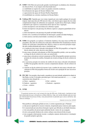 GEOGRAFIA - Domínios naturais e morfoclimáticos/Dinâmica climática
IMPRIMIR
Voltar
GABARITO
Avançar
17
47. UFRN O El Niño tem provocado grandes transformações na dinâmica dos elementos
do clima da Terra. A sua origem está relacionada à(ao):
a) estabilidade no regime dos ventos em grandes extensões oceânicas;
b) resfriamento das águas do Oceano Atlântico Sul;
c) aquecimento das águas do Oceano Pacífico Equatorial;
d) instabilidade nas correntes marítimas do Oceano Índico.
48. Unifenas-MG Suponha que voce esteja viajando por uma região qualquer de um país
tropical.Após uma chuva de 300 mm em 2 dias, você observa que as águas dos rios estão
completamente limpas de sedimentos em suspensão. A partir dessa observação, indique
a alternativa que expressa a característica desse tipo de solo e vegetação.
a) Solo microporoso com inexistência de cobertura vegetal.
b) Solo microporoso com presença de arbustos esparsos e pequena quantidade de her-
báceas.
c) Solo macroporoso com presença de grande atividade biológica.
d) Solo com a ocorrência do fenômeno de laterização e grande atividade biológica.
e) Solo arenoso com baixa declividade e ocorrência de xerófitas.
49. UFRS Um geógrafo, ao explorar o Continente Antártico, fixa uma estaca no Pólo Sul
geográfico, dias antes do solstício de verão para o Hemisfério Sul. Exatamente no dia do
solstício de verão para o hemisfério Sul, observa e marca as sucessivas posições ocupa-
das pela sombra projetada pela estaca, concluindo que:
a) a sombra de uma estaca colocada verticalmente no Pólo Sul geográfico, ao longo do
dia de solstício de verão, descreve uma elíptica;
b) uma estaca colocada verticalmente no Pólo Sul geográfico produz, com sua sombra,
ao longo do dia de solstício de verão, um semicírculo;
c) uma estaca colocada na vertical exatamente no Pólo Sul geográfico projeta sucessivas
posições do extremo da sombra, formando um círculo ao longo do dia de solstício de
verão;
d) as sucessivas posições do extremo da sombra de uma estaca colocada verticalmente
no Pólo Sul geográfico não têm o mesmo comprimento durante o dia de solstício de
verão;
e) somente no dia do solstício de inverno é que a sombra de uma estaca colocada verti-
calmente no Pólo Sul geográfico forma um círculo com a projeção de suas sucessivas
posições.
50. PUC-RS Um morador, observando o amanhecer em uma latitude antípoda da cidade de
São Paulo, no dia 21 de junho, perceberá que o Sol estará nascendo no ..............., o que
caracteriza uma situação de ................
a) Oeste – equinócio d) Sul – solstício
b) Sudeste – equinócio e) Sudoeste – equinócio
c) Leste – solstício
51. UFMS
“O pantanal convive com o ser humano há mais de 200 anos. Ainda assim, manteve-se mais
bem preservado do que a Amazônia e a Mata Atlântica. Hoje, vem sendo afetado cada vez mais
por intervenções fora de seus limites, mais precisamente no planalto que o cerca e alimenta. São
várias as ameaças. ...”
Adaptado da revista Veja, 02/06/99
Para justificar a afirmação grifada no texto, é correto argumentar que o Pantanal
a) não possui significativos recursos minerais, despertando pouco interesse pela região.
b) é caracterizado por uma densa formação vegetal, que dificulta as atividades humanas.
c) tem uma política de preservação ambiental desde o início de sua ocupação.
d) está a uma grande distância dos centros urbanos mais desenvolvidos do país.
e) tem ocupação relativamente recente e condições naturais desfavoráveis à instalação
de grandes projetos agrícolas.
 