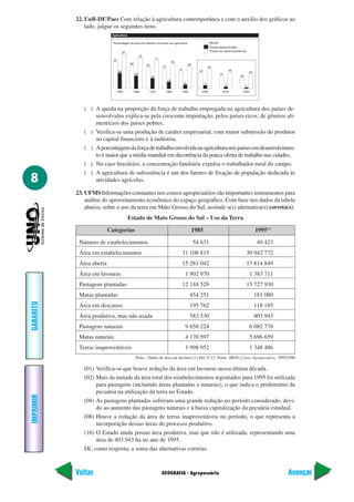 GEOGRAFIA - Agropecuária
IMPRIMIR
Voltar
GABARITO
Avançar
8
22. UnB-DF/Paes Com relação à agricultura contemporânea e com o auxílio dos gráficos ao
lado, julgue os seguintes itens.
1970
18
71
55
1980
13
65
51
1990
8
59
47
2000
5
53
42
2010
4
46
37
2020
2
40
33
1960
28
76
60
1950
38
81
67
Agricultura
Mundo
Países desenvolvidos
Países em desenvolvimentos
Porcentagem da força do trabalho envolvido em agricultura
Estado de Mato Grosso do Sul – Uso da Terra
Categorias 1985 1995(1)
Número de estabelecimentos 54 631 49 423
Área em estabelecimentos 31 108 815 30 942 772
Área aberta 15 281 042 17 814 849
Área em lavouras 1 902 970 1 383 711
Pastagens plantadas 12 144 529 15 727 930
Matas plantadas 454 251 181 080
Área em descanso 195 762 118 185
Área produtiva, mas não usada 583 530 403 943
Pastagens naturais 9 658 224 6 082 778
Matas naturais 4 170 597 5 696 659
Terras inaproveitáveis 1 998 952 1 348 486
( ) A queda na proporção da força de trabalho empregada na agricultura dos países de-
senvolvidos explica-se pela crescente importação, pelos países ricos, de gêneros ali-
mentícios dos países pobres.
( ) Verifica-se uma produção de caráter empresarial, com maior submissão do produtor
ao capital financeiro e à indústria.
( ) Aporcentagemdaforçadetrabalhoenvolvidanaagriculturanospaísesemdesenvolvimen-
to é maior que a média mundial em decorrência da pouca oferta de trabalho nas cidades.
( ) No caso brasileiro, a concentração fundiária expulsa o trabalhador rural do campo.
( ) A agricultura de subsistência é um dos fatores de fixação de população dedicada às
atividades agrícolas.
23. UFMS Informações constantes nos censos agropecuários são importantes instrumentos para
análise do aproveitamento econômico do espaço geográfico. Com base nos dados da tabela
abaixo, sobre o uso da terra em Mato Grosso do Sul, assinale a(s) alternativa(s) correta(s).
Nota – Dados de área em hectares (1) Em 31.12 Fonte: IBGE, Censo Agropecuário, 1995/1996
(01) Verifica-se que houve redução da área em lavouras nessa última década.
(02) Mais da metade da área total dos estabelecimentos registrados para 1995 foi utilizada
para pastagens (incluindo áreas plantadas e naturais), o que indica o predomínio da
pecuária na utilização da terra no Estado.
(04) As pastagens plantadas sofreram uma grande redução no período considerado, devi-
do ao aumento das pastagens naturais e à baixa capitalização da pecuária estadual.
(08) Houve a redução da área de terras inaproveitáveis no período, o que representa a
incorporação dessas áreas do processo produtivo.
(16) O Estado ainda possui área produtiva, mas que não é utilizada, representando uma
área de 403.943 ha no ano de 1995.
Dê, como resposta, a soma das alternativas corretas.
 