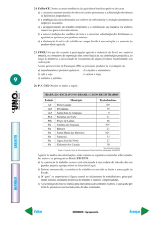 GEOGRAFIA - Agropecuária
IMPRIMIR
Voltar
GABARITO
Avançar
9
24. Unifor-CE Dentre as atuais tendências da agricultura brasileira pode-se destacar
a) o crescente aumento da mão-de-obra em caráter permanente e a diminuição do número
de latifúndios improdutivos.
b) a ampliação das áreas destinadas aos cultivos de subsistência e a redução do número de
empregos no campo.
c) o desaparecimento do trabalho temporário e a substituição da pecuária por cultivos
comerciais para o mercado interno.
d) a sensível redução dos conflitos de terra e a crescente substituição dos fertilizantes e
agrotóxicos químicos por produtos naturais.
e) a diminuição da oferta de trabalho no campo devido à mecanização e o aumento da
produtividade agrícola.
25. UFRRJ No que diz respeito à participação agrícola e industrial do Brasil no comércio
exterior, os corredores de exportação têm como lógica na sua distribuição geográfica, ao
longo do território, a necessidade de escoamento de alguns produtos predominantes em
cada região.
Assim, pelo corredor de Paranaguá (PR) os principais produtos de exportação são
a) manufaturados e produtos químicos. d) calçados e automóveis.
b) café e soja. e) açúcar e trigo.
c) minérios e petróleo.
26. PUC-MG Observe os dados a seguir.
TRABALHO ESCRAVO NO BRASIL: CASOS REGISTRADOS
Estado Município Trabalhadores
AP Porto Grande 199
GO Perolândia 39
GO Santa Rita do Araguaia 9
MA Miramar do Norte 31
MG Poços de Caldas 46
PA Santana do Araguaia 50*
PA Banach 21
PA Santa Maria das Barreiras 62*
PA Sapucaia 33
PA Água Azul do Norte 27
PA Eldorado dos Carajás 30
* presença de menores
Fonte: Comissão Setor de Documentaçao Pastoral da Terra Almanaque Abril/2000
A partir da análise das informações, estão corretas as seguintes conclusões sobre o traba-
lho escravo ou peonagem no Brasil, EXCETO:
a) A ocorrência de trabalho escravo está relacionada à necessidade de mão-de-obra em
grandes projetos agropecuários na Amazônia Legal.
b) Embora concentrada, a ocorrência de trabalho escravo não se limita a uma região ou
Estado.
c) O “gato” ou empreiteiro é figura central no aliciamento de trabalhadores, principal-
mente sulistas, mediante promessa de trabalho e salários compensadores.
d) A escravidão do peão se explica pela inexistência de contratos escritos, o que acaba por
torná-lo prisioneiro na fazenda pelas dívidas contraídas.
 