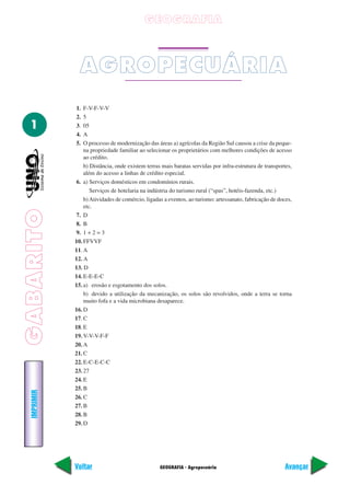 GABARITO
GEOGRAFIA - Agropecuária
IMPRIMIR
Voltar Avançar
1
GEOGRAFIA
AGROPECUÁRIA
1. F-V-F-V-V
2. 5
3. 05
4. A
5. O processo de modernização das áreas a) agrícolas da Região Sul causou a crise da peque-
na propriedade familiar ao selecionar os proprietários com melhores condições de acesso
ao crédito.
b) Distância, onde existem terras mais baratas servidas por infra-estrutura de transportes,
além do acesso a linhas de crédito especial.
6. a) Serviços domésticos em condomínios rurais.
Serviços de hotelaria na indústria do turismo rural (“spas”, hotéis-fazenda, etc.)
b)Atividades de comércio, ligadas a eventos, ao turismo: artessanato, fabricação de doces,
etc.
7. D
8. B
9. 1 + 2 = 3
10. FFVVF
11. A
12. A
13. D
14. E-E-E-C
15. a) erosão e esgotamento dos solos.
b) devido a utilização da mecanização, os solos são revolvidos, onde a terra se torna
muito fofa e a vida microbiana desaparece.
16. D
17. C
18. E
19. V-V-V-F-F
20. A
21. C
22. E-C-E-C-C
23. 27
24. E
25. B
26. C
27. B
28. B
29. D
 
