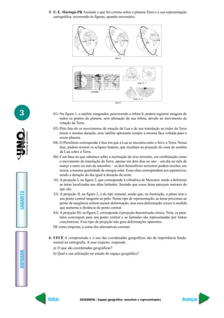 GEOGRAFIA - Espaço geográfico: conceitos e representações
IMPRIMIR
Voltar
GABARITO
Avançar
3
5. U. E. Maringá-PR Assinale o que for correto sobre o planeta Terra e a sua representação
cartográfica, recorrendo às figuras, quando necessário.
01) Na figura 1, o satélite imageador, percorrendo a órbita S, poderá registrar imagens de
todos os pontos do planeta, sem alteração da sua órbita, devido ao movimento de
rotação da Terra.
02) Pelo fato de os movimentos de rotação da Lua e de sua translação ao redor da Terra
terem a mesma duração, esse satélite apresenta sempre a mesma face voltada para o
nosso planeta.
04) O Plenilúnio corresponde à fase em que a Lua se encontra entre o Sol e a Terra. Nessa
fase, podem ocorrer os eclipses lunares, que resultam na projeção do cone de sombra
da Lua sobre a Terra.
08) Com base no que sabemos sobre a inclinação do eixo terrestre, em combinação como
o movimento de translação da Terra, apenas em dois dias no ano – um dia no mês de
março e outro no mês de setembro – os dois hemisférios terrestres podem receber, em
teoria, a mesma quantidade de energia solar. Esses dias correspondem aos equinócios,
sendo a duração do dia igual à duração da noite.
16) A projeção I, na figura 2, que corresponde à cilíndrica de Mercator, tende a deformar
as áreas localizadas nas altas latitudes, fazendo que essas áreas pareçam maiores do
que são.
32) A projeção II, na figura 2, é do tipo zimutal, sendo que, na ilustração, o plano tem o
seu ponto central tangente ao pólo. Nesse tipo de representação, as áreas próximas ao
ponto de tangência sofrem menor deformação, mas essa deformação cresce à medida
que aumenta a distância do ponto central.
64) A projeção III, na figura 2, corresponde à projeção denominada cônica. Nela, os para-
lelos convergem para um ponto central e as latitudes são representadas por linhas
concêntricas. Esse tipo de projeção não gera deformações aparentes.
Dê como resposta, a soma das alternativas corretas.
6. UFCE A compreensão e o uso das coordenadas geográficas são de importância funda-
mental na cartografia. A esse respeito, responda:
a) O que são coordenadas geográficas?
b) Qual a sua utilização no estudo do espaço geográfico?
ecife
a S
uiab
b S
aima
S
igura 1
proje
proje ã ll
proje ã lll
igura 2
 