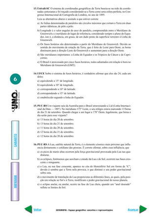 GEOGRAFIA - Espaço geográfico: conceitos e representações
IMPRIMIR
Voltar
GABARITO
Avançar
6
13. Univali-SC O sistema de coordenadas geográficas da Terra baseia-se na rede de coorde-
nadas cartesianas e foi traçado considerando-se a Terra como uma esfera perfeita, no Con-
gresso Internacional de Cartografia de Londres, no ano de 1895.
Leia as alternativas abaixo e assinale a que estiver correta:
a) As linhas denominadas de paralelos são círculos máximos que cortam a Terra em duas
partes idênticas, de pólo a pólo.
b) Longitude é o valor angular do arco do paralelo, compreendido entre o Meridiano de
Greenwich e o meridiano do lugar de referência, considerado sempre o plano do Equa-
dor, isto é, a distância, em graus, de um dado ponto da superfície terrestre à Linha de
Greenwich.
c) Os fusos horários são determinados a partir do Meridiano de Greenwich. Devido ao
sentido do movimento de rotação da Terra, que é feito de Leste para Oeste, as horas
diminuem para a direção Leste de Greenwich e aumentam para a direção Oeste.
d) São meridianos importantes: a Linha do Equador e os Trópicos de Câncer e de Capri-
córnio.
e) O Brasil é atravessado por cinco fusos horários, todos adiantados em relação à hora no
Meridiano de Greenwich (GMT).
14. UFCE Sobre o sistema de fusos horários, é verdadeiro afirmar que eles são 24, cada um
deles:
a) equivalendo a 15° de longitude.
b) equivalendo a 10° de longitude.
c) correspondendo a 10° de latitude.
d) correspondendo a 15° de latitude.
e) estabelecido segundo a linha do Equador.
15. PUC-RS Um viajante saiu da Austrália para o Brasil atravessando a Lid (Linha Internaci-
onal da Data — 180°). No meridiano 175° Leste, o seu relógio estava marcando 13 horas
do dia 21 de setembro. Quando chegar a um lugar a 178° Oeste, legalmente, que horas e
dia serão para esse viajante?
a) 13 horas do dia 20 de setembro.
b) 13 horas do dia 21 de setembro.
c) 11 horas do dia 20 de setembro.
d) 12 horas do dia 21 de setembro.
e) 12 horas do dia 20 de setembro.
16. PUC-RS A Lua, satélite natural da Terra, é o elemento cósmico mais próximo que influ-
encia diretamente o cotidiano das pessoas. É correto afirmar, sobre essa influência, que
a) os picos de marés altas ocorrem pela força gravitacional provocada pela Lua nas qua-
draturas.
b) os eclipses, fenômenos que auxiliam o estudo da Lua e do Sol, ocorrem nas fases cres-
cente e minguante.
c) a Lua, na sua fase crescente, aparece no céu do Hemisfério Sul em forma de “C”,
devido à sombra que a Terra nela provoca, o que diminui o seu poder gravitacional
sobre esta.
d) o movimento de translação da Lua proporciona as diferentes fases, as quais, pela posi-
ção em relação ao Sol e à Terra, modificam o poder gravitacional do nosso planeta.
e) o eclipse anelar, ou anular, ocorre na fase da Lua cheia, quando um “anel dourado”
reflete os limites do Sol.
 