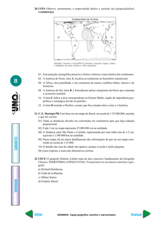 GEOGRAFIA - Espaço geográfico: conceitos e representações
IMPRIMIR
Voltar
GABARITO
Avançar
8
20. UFES Observe, atentamente, o mapa-múndi abaixo e assinale a(s) proposição(ões)
verdadeira(s).
MAGNOLI, Demétrio e SCALZARETTO, Reinaldo. Geografia: Espaço, Cultura
e Cidadania. São Paulo. Moderna, 1998. (adaptado)
01. Esta projeção cartográfica preserva a forma e distorce a área relativa dos continentes.
02. A América do Norte, letra A, localiza-se totalmente no hemisfério setentrional.
04. A África, área pontilhada, é um continente de muitos conflitos tribais, étnicos e de
fronteiras.
08. A América do Sul, letra B, é formada por países integrantes do bloco que comanda
a economia mundial.
16. A letra C indica a área correspondente ao Oriente Médio, região de importância geo-
política e estratégica devido ao petróleo.
32. A letra D assinala o Pacífico, oceano que fica situado entre a Ásia e a América.
21. U. E. Maringá-PR Com base em um mapa do Brasil, na escala de 1:25.000.000, assinale
o que for correto:
01) Todas as distâncias deverão ser convertidas em centímetros para que haja redução
proporcional.
02) Cada 1 cm no mapa representa 25.000.000 cm na realidade.
04) A distância entre São Paulo e Curitiba, representada por uma linha reta de 1,5 cm,
equivale a 1.500.000 km na realidade.
08) Nesse mapa, há um maior detalhamento das informações do que em um mapa cons-
truído na escala de 1:25.000.
16) O detalhe das ruas da cidade não aparece, porque a escala é muito pequena.
Dê como resposta, a soma das alternativas corretas.
22. UECE O geógrafo Roberto Lobato trata de dois conceitos fundamentais da Geografia
Clássica, TERRITÓRIO e ESPAÇO VITAL. Foi precursor no uso desses conceitos o geó-
grafo:
a) Richard Hartshorne
b) Vidal de la Blanche
c) Milton Santos
d) Frederic Ratzel
PLANISFÉRIO DE PETERS
A
D D
B
C
 