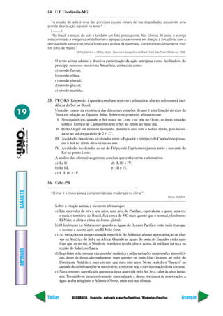 GEOGRAFIA - Domínios naturais e morfoclimáticos/Dinâmica climática
IMPRIMIR
Voltar
GABARITO
Avançar
19
54. U.F. Uberlândia-MG
“A erosão do solo é uma das principais causas visíveis de sua degradação, possuindo uma
grande distribuição espacial na terra.”
(..........)
“No Brasil, a erosão do solo é também um fato preocupante. Nos últimos 30 anos, o avanço
indiscriminado e irresponsável da fronteira agropecuária e mineral em direção à Amazônia, com a
derrubada de vastas porções da floresta e a prática da queimada, comprometeu largamente mui-
tos solos da região.”
ADAS, Melhem e ADAS, Sérgio. Panorama Geográfico do Brasil. 3 ed. São Paulo: Moderna, 1988.
O texto acima admite a decisiva participação da ação antrópica como facilitadora do
principal processo erosivo na Amazônia, conhecida como:
a) erosão fluvial;
b) erosão eólica;
c) erosão pluvial;
d) erosão glacial;
e) erosão marinha.
55. PUC-RS Responder à questão com base no texto e afirmativas abaixo, referentes à inci-
dência do Sol no Brasil.
Uma das causas da existência das diferentes estações do ano é a inclinação do eixo da
Terra em relação ao Equador Solar. Sobre esse processo, afirma-se que:
I. Nos equinócios, quando o Sol nasce no Leste e se põe no Oeste, as áreas situadas
sobre o Trópico de Capricórnio têm o Sol no zênite ao meio dia.
II. Porto Alegre em nenhum momento, durante o ano, tem o Sol no zênite, pois locali-
za-se ao sul do paralelo de 23º 27'.
III. As cidades brasileiras localizadas entre o Equador e o trópico de Capricórnio possu-
em o Sol no zênite duas vezes ao ano.
IV. As cidades localizadas ao sul do Trópico de Capricórnio jamais terão a nascente do
Sol no ponto Leste.
A análise das afirmativas permite concluir que está correta a alternativa:
a) I e II. d) II, III e IV.
b) I e III. e) III e IV.
c) I, II, III e IV.
56. Cefet-PR
“O mar é a chave para a compreensão das mudanças no clima.”
Munk, WALTER.
Sobre a citação acima, é incorreto afirmar que:
a) Em intervalos de três a sete anos, uma área do Pacífico, equivalente a quase uma vez
e meia o território do Brasil, fica cerca de 5ºC mais quente que o normal, (fenômeno
El Niño) e afeta o clima de forma global.
b) O fenômeno La Niña ocorre quando as águas do Oceano Pacífico estão mais frias que
o normal e ocorre após um El Niño forte.
c) As variações na temperatura da superfície do Atlântico afetam a precipitação de chu-
vas na América do Sul e na África. Quando as águas do norte do Equador estão mais
frias que as do sul, o Nordeste brasileiro recebe chuva acima da média e há seca na
região do Sahel, no Saara.
d) Impelidas pela corrente circumpolarAntártica e pelas variações nas pressões atmosféri-
cas, áreas de águas alternadamente mais quentes ou mais frias circulam ao redor do
Continente Antártico, num circuito que dura oito anos. Neste período o “buraco” na
camada de ozônio amplia-se ou retrai-se, conforme seja a movimentação desta corrente.
e) Nas correntes superficiais quentes a água aquecida pelo Sol leva calor às altas latitu-
des. Tornando-se progressivamente mais salgada e densa por causa da evaporação, a
água acaba atingindo o Atlântico Norte, onde esfria e afunda.
 