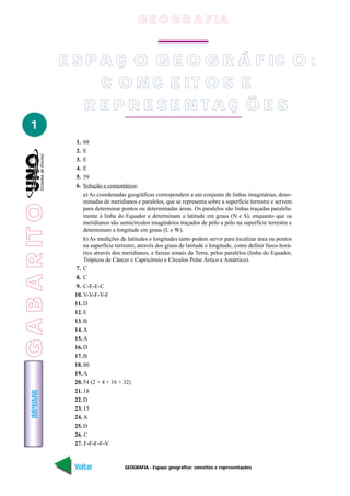 IMPRIMIR
Voltar Avançar
1
GEOGRAFIA - Espaço geográfico: conceitos e representações
E S P A Ç O G E O G R Á F IC O :
C O N C E IT O S E
R E P R E S E N T A Ç Õ E S
1. 68
2. E
3. E
4. E
5. 59
6. Solução e comentários:
a) As coordenadas geográficas correspondem a um conjunto de linhas imaginárias, deno-
minadas de meridianos e paralelos, que se representa sobre a superfície terrestre e servem
para determinar pontos ou determinadas áreas. Os paralelos são linhas traçadas paralela-
mente à linha do Equador e determinam a latitude em graus (N e S), enquanto que os
meridianos são semicírculos imaginários traçados de pólo a pólo na superfície terrestre e
determinam a longitude em graus (L e W).
b) As medições de latitudes e longitudes tanto podem servir para localizar área ou pontos
na superfície terrestre, através dos graus de latitude e longitude, como definir fusos horá-
rios através dos meridianos, e faixas zonais da Terra, pelos paralelos (linha do Equador,
Trópicos de Câncer e Capricórnio e Círculos Polar Ártico e Antártico).
7. C
8. C
9. C-E-E-C
10. V-V-F-V-F
11. D
12. E
13. B
14. A
15. A
16. D
17. B
18. 80
19. A
20. 54 (2 + 4 + 16 + 32)
21. 18
22. D
23. 15
24. A
25. D
26. C
27. F-F-F-F-V
GABARITO
G E O G R A F IA
 