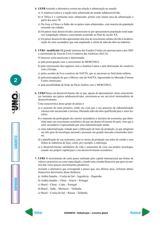 GEOGRAFIA - Globalização – economia global
IMPRIMIR
Voltar
GABARITO
Avançar
2
4. UEPB Assinale a alternativa correta em relação à urbanização no mundo.
a) A América Latina é a região mais urbanizada do mundo subdesenvolvido.
b) A África é o continente mais urbanizado, porém com menor taxa de urbanização a
partir dos anos 70.
c) Na Ásia, a China e a Índia são os países mais urbanizados, com maioria da população
morando nas cidades.
d) Os paises mais desenvolvidos caracterizam-se por apresentarem população rural supe-
rior à população urbana e crescimento acelerado no final do século XX.
e) Os países desenvolvidos apresentam alta taxa de crescimento urbano devido à moderni-
zação do setor secundário que está ampliando a oferta de mão-de-obra na indústria.
5. UFRJ - modificado Há grande interesse dos Estados Unidos em apressar para o ano 2005
a constituição da Área de Livre Comércio das Américas (ALCA).
O interesse norte-americano é determinado
a) pela preocupação com o crescimento do MERCOSUL.
b) pelo crescimento dos negócios com a América Latina e pela diminuição do comércio
com a Europa.
c) pelos acordos de livre comércio do NAFTA, que se encerram no final deste milênio.
d) pela preocupação de que o México saia do NAFTA, ingressando no Mercado Comum
Centro Americano.
e) pela possibilidade de fusão do Pacto Andino com o MERCOSUL.
6. UFRJ Países em desenvolvimento são os que, apesar de apresentarem várias característi-
cas inerentes aos países subdesenvolvidos, encontram-se em um nível intermediário de
desenvolvimento.
Uma característica desse grupo de países é
a) o aumento do setor primário, tendo em vista que o seu processo de industrialização
clássica tem mecanizado a lavoura, liberando mão-de-obra qualificada para o setor ter-
ciário.
b) o aumento da participação dos setores secundários e terciário da economia, que deter-
mina mais um crescimento econômico do que um desenvolvimento do país, visto que o
setor secundário é representado por uma industrialização tardia.
c) uma industrialização voltada para a fabricação de bens de produção, já que atingiram
um alto grau de tecnologia nacional e possuem um grande mercado consumidor inter-
no.
d) a planificação de sua economia, com os meios de produção nas mãos do estado e com
ênfase às indústrias de base, como, por exemplo, a siderurgia.
e) o desenvolvimento satisfatório de vida e autonomia de criar sua própria tecnologia,
usando seu próprio capital para o seu desenvolvimento econômico.
7. UFRS O investimento de curto prazo realizado pelo capital internacional nas bolsas de
valores caracteriza-se como especulação, criando uma ciranda financeira que gera na mai-
oria das vezes poucos investimentos produtivos.
Assinale a alternativa que corresponde a países que, nos últimos anos, sofreram abalos
financeiros decorrentes dessa dinâmica:
a) Arábia Saudita – Coréia do Sul – Iugoslávia – Paquistão
b) Arábia Saudita – China – Grécia – Portugal
c) Brasil – China – Cuba – Portugal
d) Brasil – Índia – Marrocos – Tailândia
e) Brasil – Coréia do Sul – Rússia – Tailândia
 