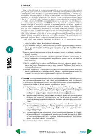 GEOGRAFIA - Globalização – economia global
IMPRIMIR
Voltar
GABARITO
Avançar
3
8. Univali-SC
“Lutar contra a liberdade de circulação dos capitais é um empreendimento colossal, porque a
correlação de forças não é nada favorável para nós. Existem forças muito poderosas contra isso: os
EUA, enquanto Estado, mais todos os que se beneficiam dos processos atuais [...] o Citibank – que
está presente em todas as partes do mundo e no Brasil – em um único semestre teve quase o
dobro de lucro, numa única especulação sobre as divisas, do que o grupo automobilístico francês
Peugeot-PSA. Num caso, há 350 pessoas empregadas, 350 operadores em uma sala de negócios
– os traders; no outro, há 140.000 assalariados! Então, ganha-se duas vezes mais com 350 pesso-
as na economia especulativa do que com 140.000 em uma economia de produção normal. Esses
números falam por si, são aspectos concretos da dominação da esfera financeira. É a partir de
exemplos simples e precisos como esse que se pode convencer as pessoas, porque elas muitas
vezes não vêem a ligação entre a globalização financeira e sua própria situação [...] É preciso
transmitir aos nossos concidadãos a sensação de que nem tudo está perdido de antemão [...] é
urgente que saiamos do impasse que estamos, mostrar que não são os governos que possuem o
poder, são os mercados. Mas o fato de os mercados governarem não aconteceu por acaso: os
próprios governos entregaram as chaves do poder para os mercados e é preciso exigir que os
governos as retomem. Existem medidas possíveis para que isso aconteça.”
CASSEN, Bernard. “O Brasil está à venda”. Caros Amigos. São Paulo, ano 2, n. 30, p. 10, setembro de 1999. Entrevista.
A idéia principal que o autor do texto acima deseja passar é:
a) que é bem mais vantajoso, para o investidor, aplicar seu capital em operações financei-
ras do que em atividades produtivas, pois são aquelas as que têm mais liberdade de
circulação.
b) que os governos devem retomar as chaves do mercado e investir em atividades produtivas,
gerando empregos.
c) que os trabalhadores assalariados industriais, apesar das modernas instalações das fá-
bricas automotivas, não conseguem ser tão produtivos quanto o são os que atuam no
setor financeiro.
d) que os exemplos simples podem mais facilmente convencer as pessoas quanto à domi-
nação que o setor financeiro exerce em todo o mundo, facilitando, deste modo, a
compreensão do mesmo.
e) que, em todo mundo, a conscientização das pessoas sobre as conseqüências políticas e
sociais da supremacia do capital financeiro, e sobre a importância do Estado no seu
controle, são condições básicas para reverter tal processo de dominação.
9. UnB-DF Diferentemente do mundo digital, o do trabalho tradicional é um espaço territo-
rial concreto e de fronteiras fixas. Cada Estado exerce sua soberania plena para formular
as políticas que regulamentam questões relacionadas ao trabalho e, conseqüentemente, as
de controle da migração. A esse respeito, julgue os itens abaixo.
(01) A criação dos blocos regionais tem facilitado o fluxo de milhões de migrantes, legais
ou ilegais, como é o caso do NAFTA, que provoca o deslocamento de migrantes
mexicanos para trabalhar no Vale do Silício, e da União Européia, que recebe africa-
nos fugitivos das guerras para realizarem trabalhos menos especializados.
(02) A expectativa de melhores oportunidades de emprego, salário e acumulação rápida
de riqueza tem provocado, em certas regiões, um tipo de migração contratada, que
tem levado à superexploração do trabalho do imigrante, sob condições de semi-escra-
vidão.
(03) Uma característica importante no espaço das economias pós-industriais é a presença
de uma estrutura de distribuição setorial da população economicamente ativa con-
centrada no setor secundário, devido ao grande desenvolvimento das atividades tec-
nológicas na produção.
(04) O processo de migração internacional tornou-se mais intenso na década de 90, devi-
do às disparidades de oferta/escassez de postos de trabalho e de distribuição da rique-
za, o que provocou novas tensões mundiais, evidenciando não mais uma linha de
ruptura geopolítica, mas sim geoeconômica.
Dê, como resposta, a soma das alternativas corretas.
 
