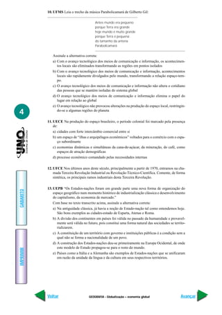 GEOGRAFIA - Globalização – economia global
IMPRIMIR
Voltar
GABARITO
Avançar
4
10. UFMS Leia o trecho da música Parabolicamará de Gilberto Gil:
Antes mundo era pequeno
porque Terra era grande
hoje mundo é muito grande
porque Terra é pequena
do tamanho da antena
Parabolicamará
Assinale a alternativa correta:
a) Com o avanço tecnológico dos meios de comunicação e informação, os acontecimen-
tos locais são eliminados transformando as regiões em pontos isolados
b) Com o avanço tecnológico dos meios de comunicação e informação, acontecimentos
locais são rapidamente divulgados pelo mundo, transformando a relação espaço-tem-
po.
c) O avanço tecnológico dos meios de comunicação e informação não altera o cotidiano
das pessoas que se mantém isoladas do sistema global
d) O avanço tecnológico dos meios de comunicação e informação elimina o papel do
lugar em relação ao global
e) O avanço tecnológico não provocou alterações na produção do espaço local, restringin-
do-se a algumas regiões do planeta
11. UECE Na produção do espaço brasileiro, o período colonial foi marcado pela presença
de:
a) cidades com forte intercâmbio comercial entre si
b) um espaço de “ilhas e arquipélagos econômicos” voltados para o comércio com o espa-
ço subordinante
c) economias dinâmicas e simultâneas da cana-de-açúcar, da mineração, do café, como
espaços de atração demográficas
d) processo econômico comandado pelas necessidades internas
12. UFCE Nos últimos anos deste século, principalmente a partir de 1970, entramos na cha-
mada Terceira Revolução Industrial ou Revolução Técnico-Científica. Comente, de forma
sintética, os principais ramos industriais desta Terceira Revolução.
13. UEPB “Os Estados-nações foram em grande parte uma nova forma de organização do
espaço geográfico num momento histórico de industrialização clássica e desenvolvimento
do capitalismo, da economia de mercado.”
Com base no texto transcrito acima, assinale a alternativa correta:
a) Na antiguidade clássica, já havia a noção de Estado-nação tal como entendemos hoje.
São bons exemplos as cidades-estado de Esparta, Atenas e Roma.
b) A divisão dos continentes em países foi válida no passado da humanidade e provavel-
mente será válida no futuro, pois constitui uma forma natural das sociedades se territo-
rializarem.
c) A constituição de um território com governo e instituições públicas é a condição sem a
qual não se forma a nacionalidade de um povo.
d) A construção dos Estados-nações deu-se primeiramente na Europa Ocidental, de onde
este modelo de Estado propagou-se para o resto do mundo.
e) Países como a Itália e a Alemanha são exemplos de Estados-nações que se unificaram
em razão da unidade da língua e da cultura em seus respectivos territórios.
 