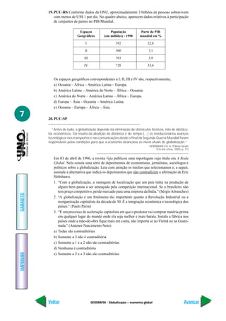 GEOGRAFIA - Globalização – economia global
IMPRIMIR
Voltar
GABARITO
Avançar
7
19. PUC-RS Conforme dados da ONU, aproximadamente 3 bilhões de pessoas sobrevivem
com menos de US$ 1 por dia. No quadro abaixo, aparecem dados relativos à participação
de conjuntos de países no PIB Mundial.
Os espaços geográficos correspondentes a I, II, III e IV são, respectivamente,
a) Oceania – África – América Latina – Europa.
b) América Latina – América do Norte – África – Oceania.
c) América do Norte – América Latina – África – Europa.
d) Europa – Ásia – Oceania – América Latina.
e) Oceania – Europa – África – Ásia.
20. PUC-SP
“Antes de tudo, a globalização depende da eliminação de obstáculos técnicos, não de obstácu-
los econômicos. Ela resulta da abolição da distância e do tempo […] os revolucionários avanços
tecnológicos nos transportes e nas comunicações desde o final da Segunda Guerra Mundial foram
responsáveis pelas condições para que a economia alcançasse os níveis atuais de globalização.”
HOBSBAWN Eric In O Novo Século
(Cia das Letras. 2000, p. 71)
Em 03 de abril de 1996, a revista Veja publicou uma reportagem cujo título era A Roda
Global. Nela consta uma série de depoimentos de economistas, jornalistas, sociólogos e
políticos sobre a globalização. Leia com atenção os trechos que selecionamos e, a seguir,
assinale a alternativa que indica os depoimentos que não contradizem a afirmação de Eric
Hobsbawn.
1. “Com a globalização, a vantagem de localização que um país tinha na produção de
algum bem passa a ser ameaçada pela competição internacional. Se o brasileiro não
tem preço competitivo, perde mercado para uma empresa da Índia.” (SérgioAbranches)
2. “A globalização é um fenômeno tão importante quanto a Revolução Industrial ou a
reorganização capitalista da década de 30. É a integração econômica e tecnológica dos
países.” (Paulo Paiva)
3. “É um processo de aceleração capitalista em que o produtor vai comprar matéria-prima
em qualquer lugar do mundo onde ela seja melhor e mais barata. Instala a fábrica nos
países onde a mão-de-obra fique mais em conta, não importa se no Vietnã ou na Guate-
mala.” (Antenor Nascimento Neto)
a) Todas são contraditórias
b) Somente a 3 não é contraditória
c) Somente a 1 e a 2 não são contraditórias
d) Nenhuma é contraditória
e) Somente a 2 e a 3 não são contraditórias
Espaços População Parte do PIB
Geográficos (em milhões) - 1998 mundial em %
I 392 22,8
II 500 7,1
III 763 3,9
IV 728 33,6
 