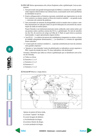 GEOGRAFIA - Globalização – economia global
IMPRIMIR
Voltar
GABARITO
Avançar
8
21. PUC-SP Abaixo apresentamos três críticas freqüentes sobre a globalização. Leia-as aten-
tamente:
1. Tem provocado uma grande homogeneização de hábitos e costumes no mundo, produ-
zindo impactos deterioradores nas culturas locais, ocasionando assim sérios problemas
de identidade nos povos.
2. Estaria enfraquecendo as fronteiras nacionais, permitindo que ingressemos na era do
livre comércio, no entanto, jamais os fluxos do comércio mundial — em grande escala
— estiveram sob controle tão poderoso.
3. Tem ocasionado um aumento da desigualdade social no mundo entre os países e tam-
bém internamente em cada país, basta ver que há indicações de crescimento da concen-
tração de renda em muitos países.
Noam Chomsky é um intelectual americano muito conhecido, entre outras razões, por
sua postura contra a política externa dos EUA e a globalização. No mês de setembro
(no dia 10), ele escreveu um artigo na Folha de S. Paulo no qual reitera as posturas
mencionadas. A seguir apresentamos alguns trechos:
→ “nos EUA […] os salários da maioria dos trabalhadores estagnaram ou caíram, as horas
de trabalho aumentaram drasticamente […] os benefícios e o sistema de seguridade
foram reduzidos.”
→ “a maior parte do comércio mundial é […] operada centralmente por meio de contratos
entre grandes empresas.”
→ “durante os ‘anos dourados’ (antes da globalização) os indicadores sociais seguiram o
PIB. A partir da metade dos anos 70, esses indicadores vêm declinando.”
Assinale a alternativa que indica as críticas à globalização que se identificam com as fra-
ses de Chomsky.
a) Todas as críticas
b) Somente a 1 e a 3
c) Somente a 2 e a 3
d) Somente a 3
e) Somente a 1 e a 2
22. Fuvest-SP Observe o mapa abaixo.
Produção de drogas
Capital de drogas
Lavagem de dinheiro
Trânsito de drogas
0°
Apenas em países de baixa renda,
a) existem “capitais” de drogas.
b) ocorre lavagem de dinheiro.
c) há distribuição de drogas.
d) acontece trânsito de drogas.
e) ocorre produção de drogas.
 