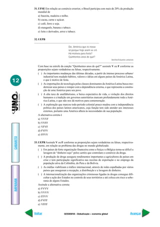 GEOGRAFIA - Globalização – economia global
IMPRIMIR
Voltar
GABARITO
Avançar
12
31. UFSE Em relação ao comércio exterior, o Brasil participa com mais de 20% da produção
mundial de
a) bauxita, madeira e milho.
b) cacau, carne e açúcar.
c) café, ferro e soja.
d) manganês, banana e tabaco.
e) leite e derivados, arroz e tabaco.
32. UEPB
Diz, América que és nossa
só porque hoje assim se crê.
Há motivos para festa?
Quinhentos anos de quê?
Belchior/Eduardo Larbanois
Com base na estrofe da canção “Quinhentos anos de quê?” assinale V ou F conforme as
proposições sejam verdadeiras ou falsas, respectivamente.
( ) As importantes mudanças das últimas décadas, a partir do intenso processo urbano/
industrial tem mudado hábitos, valores e idéias em alguns países da América Latina,
o que é motivo de festa.
( ) As importações de tecnologia pelas classes dominantes daAmérica Latina busca mo-
dernizar seus países e romper com a dependência externa, o que representa a constru-
ção de uma América para seu povo.
( ) A alta taxa de analfabetismo, a baixa expectativa de vida, a violação dos direitos
humanos e a tradição em governos autoritários marcam profundamente toda a Amé-
rica Latina, o que não nos dá motivos para comemoração.
( ) A exploração que marcou todo período colonial pouco mudou com a independência
política dos países latinos americanos, cuja função tem sido atender aos interesses
externos, portanto uma América alheia às necessidades de sua população.
A alternativa correta é
a) VVVF
b) VVFF
c) VFVF
d) FVFV
e) FFVV
33. UEPB Assinale V ou F conforme as proposições sejam verdadeiras ou falsas, respectiva-
mente, em relação ao problema das drogas no mundo globalizado.
( ) Em países de forte organização financeira como a Suíça e a Bélgica torna-se difícil a
lavagem de “dinheiro sujo” pelos cartéis que controlam o comércio da droga.
( ) A produção de droga assegura rendimentos importantes a agricultores de países em
crise e tem participação significativa nas receitas de exportação e no emprego da
população ativa da Colômbia, do Peru e da Bolívia.
( ) As máfias viabilizam o tráfico internacional, através de redes espalhadas por vários
países que asseguram a recepção, a distribuição e a lavagem de dinheiro.
( ) A internacionalização das organizações criminosas ligadas às drogas consegue difi-
cultar a ação dos Estados no controle de seus territórios e até coloca em risco a sobe-
rania de alguns Estados.
Assinale a alternativa correta:
a) FVVV
b) VVVV
c) FFVV
d) FVFF
e) VFFF
 
