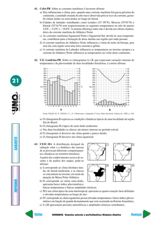 GEOGRAFIA - Domínios naturais e morfoclimáticos/Dinâmica climática
IMPRIMIR
Voltar
GABARITO
Avançar
21
61. Cefet-PR Sobre as correntes marítimas é incorreto afirmar:
a) Elas influenciam o clima, pois, quando uma corrente marítima fria passa próxima do
continente, a umidade oriunda do alto mar é absorvida pelo ar seco da corrente, geran-
do climas áridos ou semi-áridos ao longo do litoral.
b) Cidades de latitudes semelhantes como Londres (51º 09’N), Moscou (55º45’N) e
Irkutsk (52º16’N) tem respectivamente as seguintes temperaturas no mês de janeiro
3,6ºC, – 9,4ºC e – 19,6ºC. A enorme diferença entre elas é devida aos efeitos modera-
dores da corrente marítima do Atlântico Norte.
c) As correntes marítimas Equatorial Norte e Equatorial Sul, devido às suas temperatu-
ras, contribuem para a formação de áreas úmidas nas regiões por onde passam.
d) A corrente marítima do Atlântico Norte influencia o clima do norte da Europa, pois
sem ela, esta região seria uma terra cinzenta e gélida.
e) A corrente marítima do Labrador influencia as temperaturas no inverno europeu e a
corrente do Atlântico Norte influencia as temperaturas no verão deste continente.
62. U.E. Londrina-PR Sobre os climogramas A e B, que expressam variações mensais de
temperatura e de pluviosidade de duas localidades brasileiras, é correto afirmar:
a) O climograma B expressa as condições climáticas típicas de uma localidade da região
Sul do Brasil.
b) O climograma B é típico do semi-árido nordestino.
c) Nas duas localidades as chuvas são menos intensas no período estival.
d) O climograma A descreve um clima quente e pouco úmido.
e) O climograma B descreve um clima equatorial.
63. UESC-BA A distribuição desigual da
radiação solar e a dinâmica das massas
de ar provocam diferentes comportamen-
tos climáticos no território brasileiro.
A partir dos conhecimentos acerca do as-
sunto e da análise dos mapas, pode-se
afirmar:
a) I corresponde ao clima litorâneo úmi-
do, do litoral nordestino, e as chuvas
se concentram no inverno, em razão da
atuação da Massa Polar Atlântica.
b) II corresponde ao clima semi-árido,
apresenta baixo índice pluviométrico,
baixas temperaturas e baixas amplitudes térmicas.
c) III é um clima típico da zona intertropical, apresenta as quatro estações bem definidas
e elevadas temperaturas ao longo do ano.
d) IV corresponde ao clima equatorial, possui elevadas temperaturas e baixo índice pluvio-
métrico em função do grande desmatamento que vem ocorrendo na florestaAmazônica.
e) I e III apresentam pressões atmosféricas e amplitudes térmicas semelhantes.
Fonte: ROLIM, M. A.; POVOA, F. L.; R. F. Bittermann, Geografia 2º Grau. Belo Horizonte. Editora Lê, 1990, p. 254.
BA
 